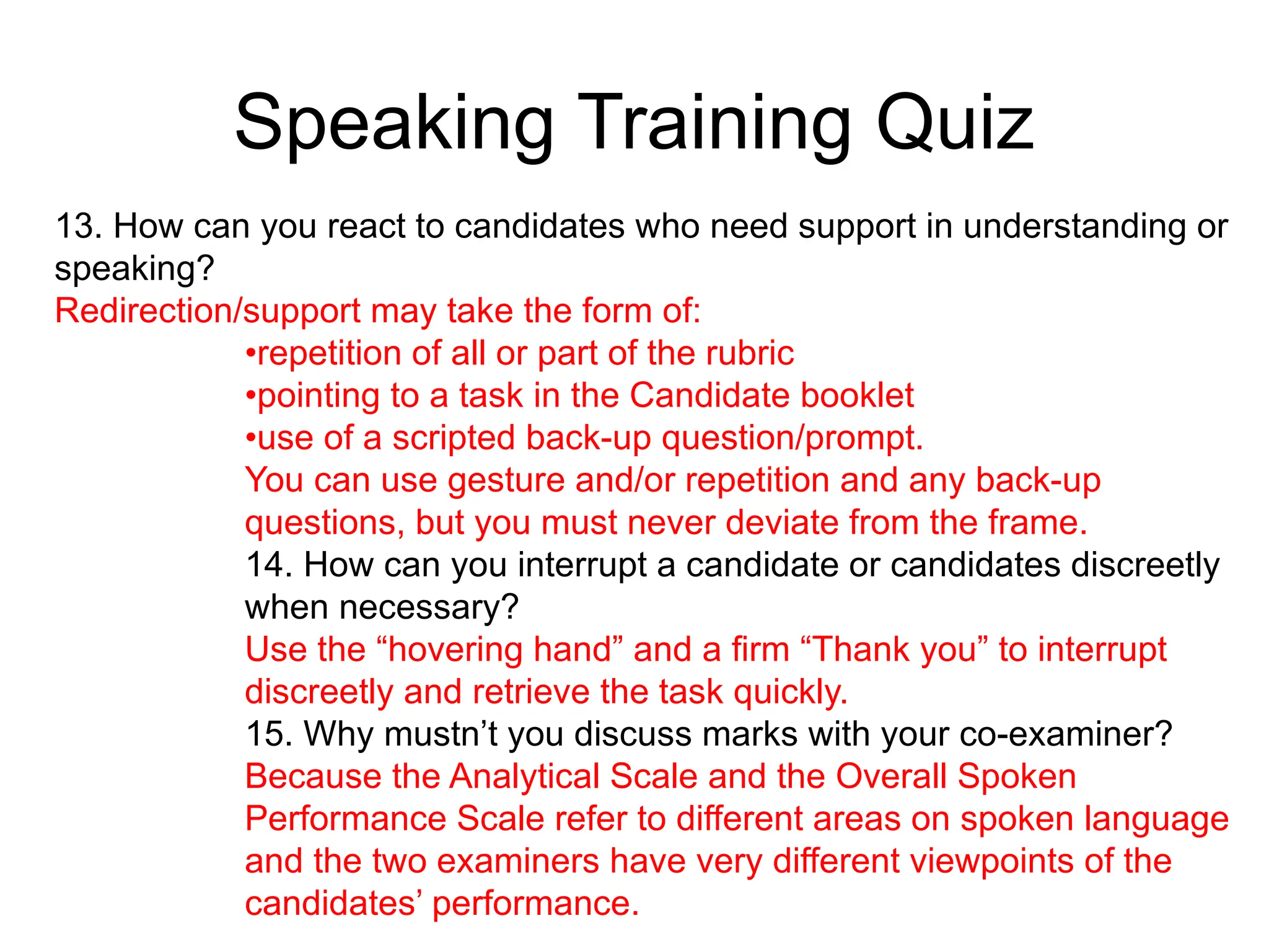 Speaking Training Quiz
13. How can you react to candidates who need support in understanding or
speaking?
Redirection/support may take the form of:
•repetition of all or part of the rubric
•pointing to a task in the Candidate booklet
•use of a scripted back-up question/prompt.
You can use gesture and/or repetition and any back-up
questions, but you must never deviate from the frame.
14. How can you interrupt a candidate or candidates discreetly
when necessary?
Use the “hovering hand” and a firm “Thank you” to interrupt
discreetly and retrieve the task quickly.
15. Why mustn’t you discuss marks with your co-examiner?
Because the Analytical Scale and the Overall Spoken
Performance Scale refer to different areas on spoken language
and the two examiners have very different viewpoints of the
candidates’ performance.
 