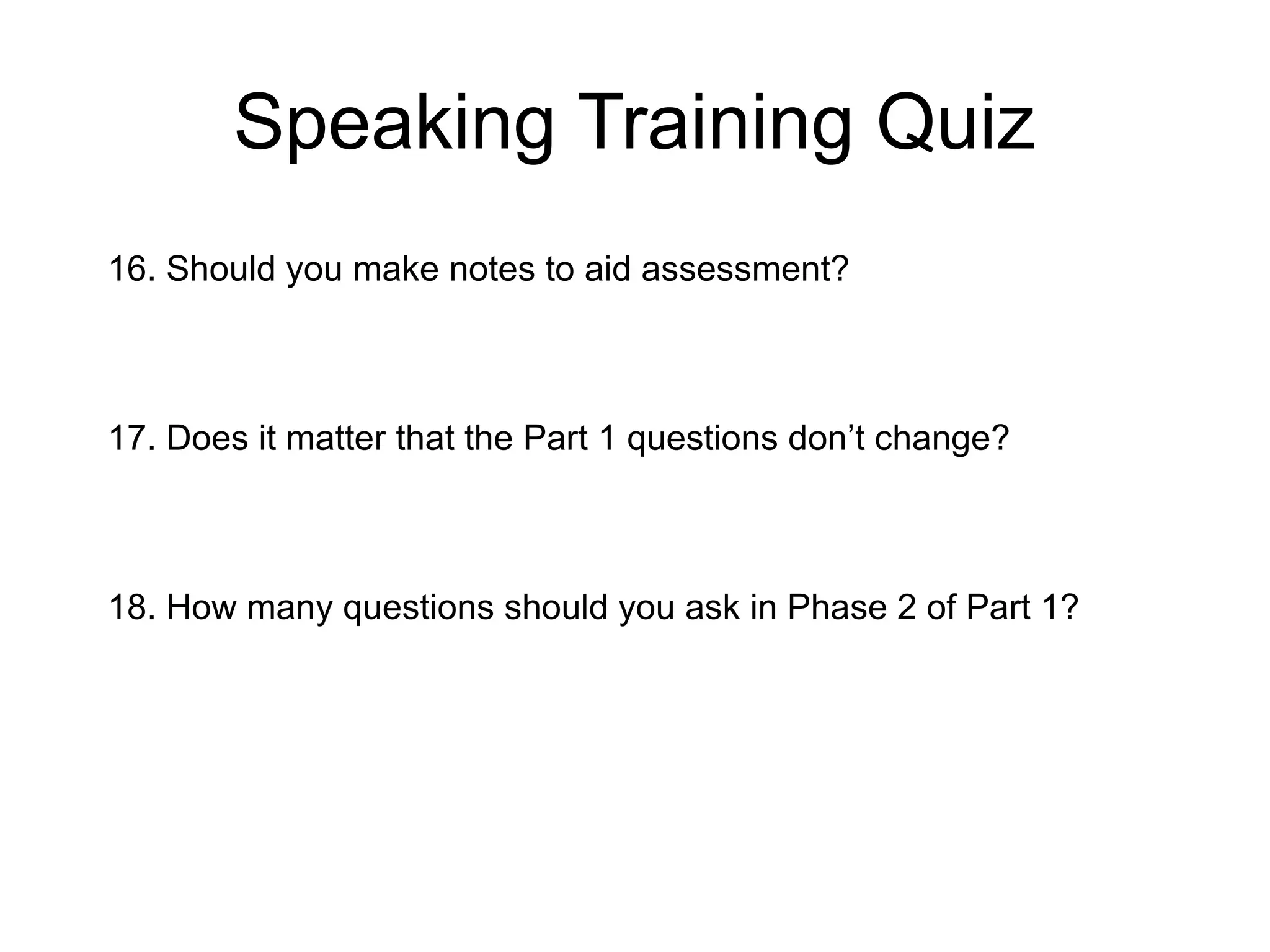 Speaking Training Quiz
16. Should you make notes to aid assessment?
17. Does it matter that the Part 1 questions don’t change?
18. How many questions should you ask in Phase 2 of Part 1?
 