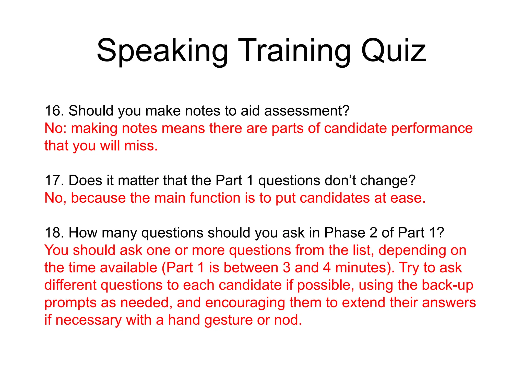 Speaking Training Quiz
16. Should you make notes to aid assessment?
No: making notes means there are parts of candidate performance
that you will miss.
17. Does it matter that the Part 1 questions don’t change?
No, because the main function is to put candidates at ease.
18. How many questions should you ask in Phase 2 of Part 1?
You should ask one or more questions from the list, depending on
the time available (Part 1 is between 3 and 4 minutes). Try to ask
different questions to each candidate if possible, using the back-up
prompts as needed, and encouraging them to extend their answers
if necessary with a hand gesture or nod.
 