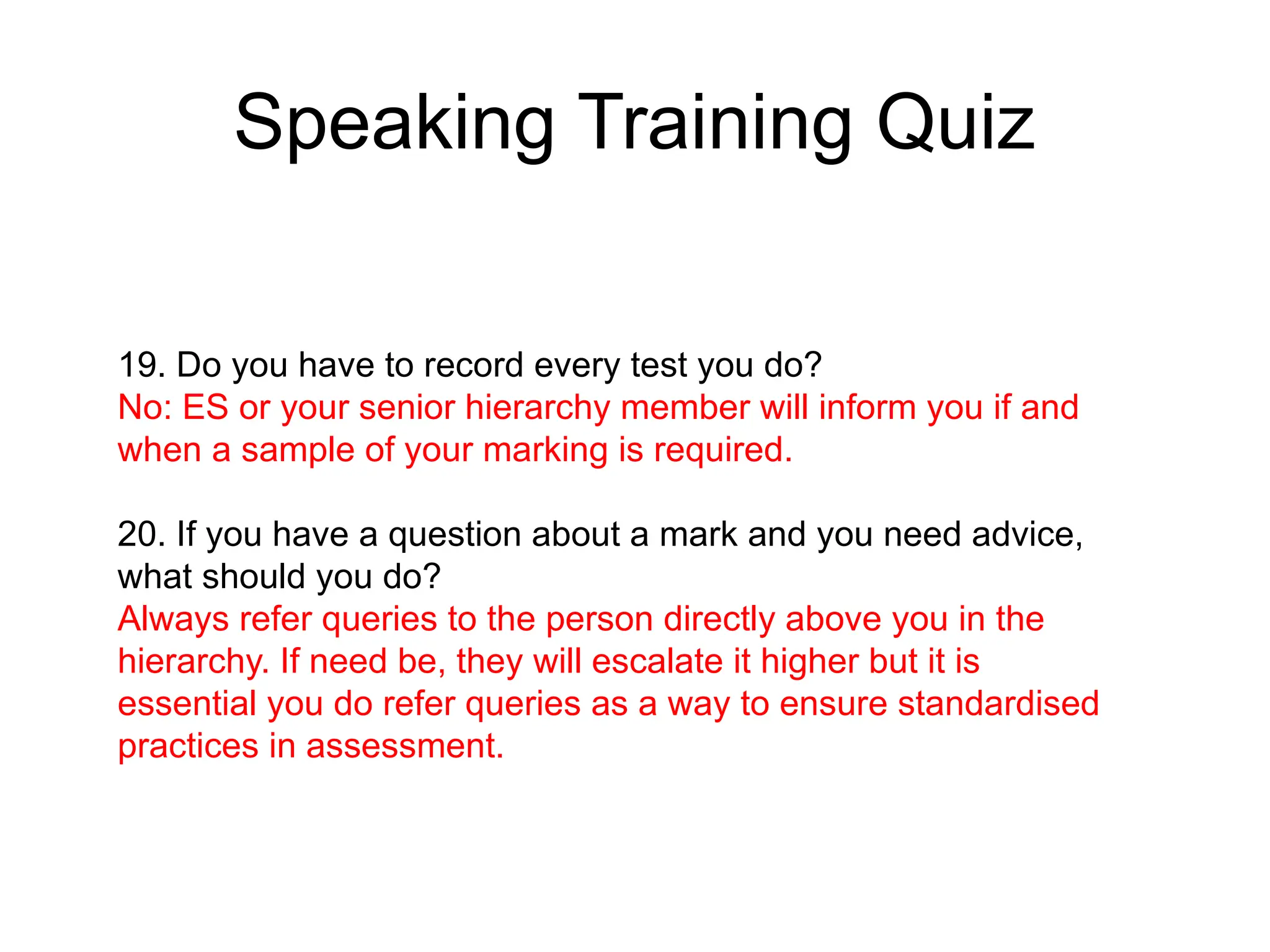 Speaking Training Quiz
19. Do you have to record every test you do?
No: ES or your senior hierarchy member will inform you if and
when a sample of your marking is required.
20. If you have a question about a mark and you need advice,
what should you do?
Always refer queries to the person directly above you in the
hierarchy. If need be, they will escalate it higher but it is
essential you do refer queries as a way to ensure standardised
practices in assessment.
 