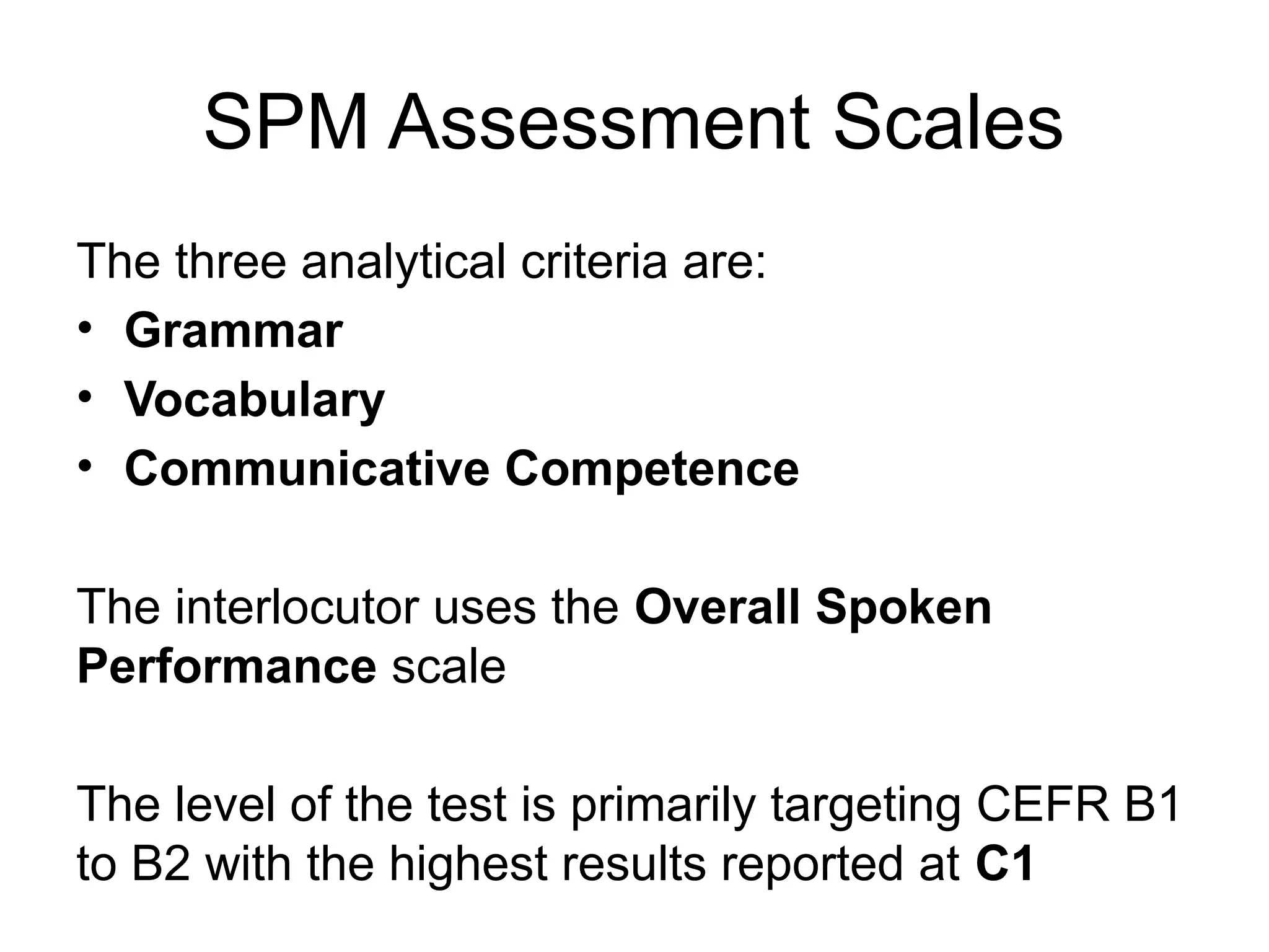 SPM Assessment Scales
The three analytical criteria are:
• Grammar
• Vocabulary
• Communicative Competence
The interlocutor uses the Overall Spoken
Performance scale
The level of the test is primarily targeting CEFR B1
to B2 with the highest results reported at C1
 