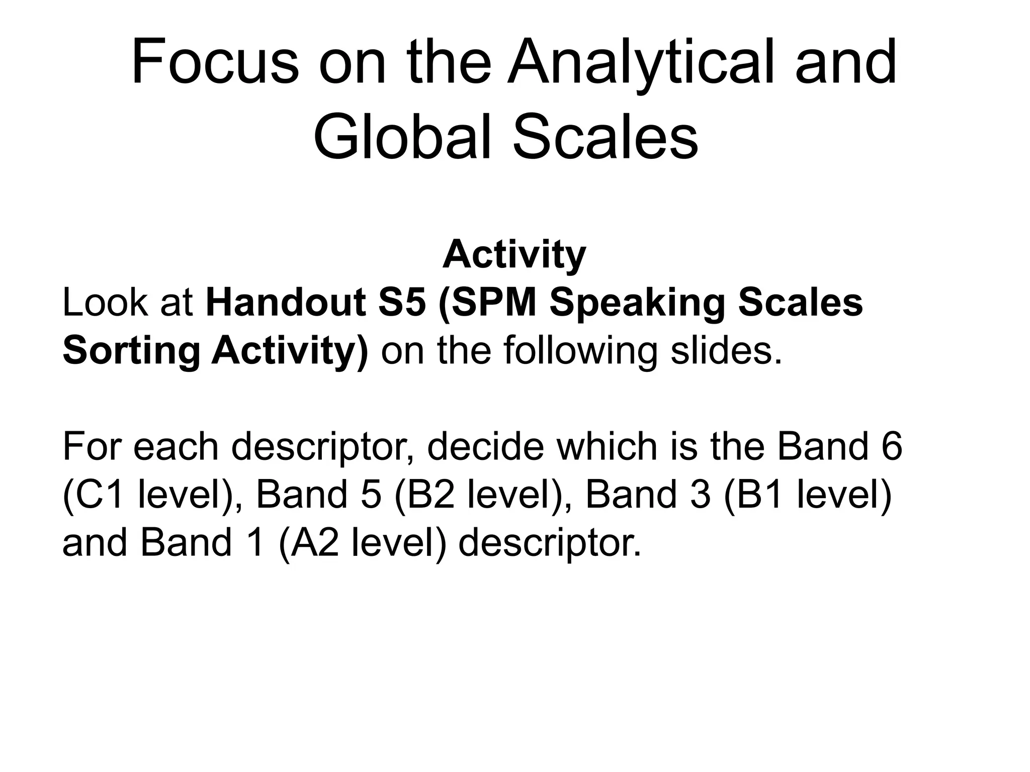 Focus on the Analytical and
Global Scales
Activity
Look at Handout S5 (SPM Speaking Scales
Sorting Activity) on the following slides.
For each descriptor, decide which is the Band 6
(C1 level), Band 5 (B2 level), Band 3 (B1 level)
and Band 1 (A2 level) descriptor.
 
