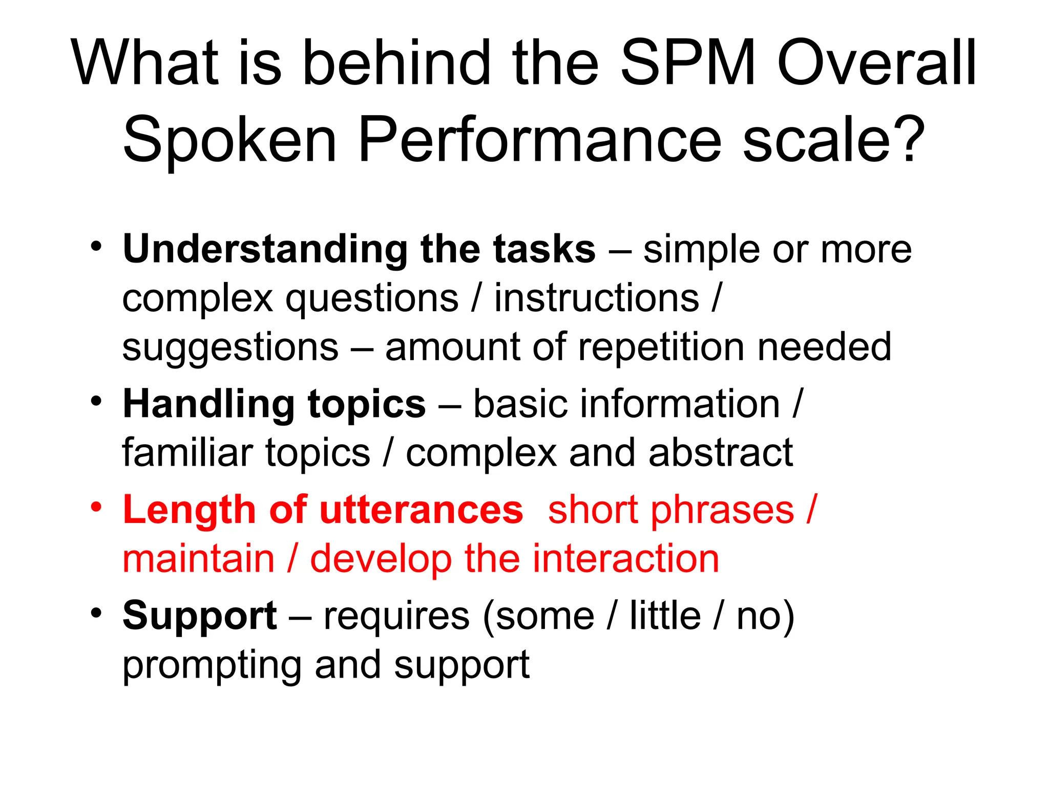 What is behind the SPM Overall
Spoken Performance scale?
• Understanding the tasks – simple or more
complex questions / instructions /
suggestions – amount of repetition needed
• Handling topics – basic information /
familiar topics / complex and abstract
• Length of utterances short phrases /
maintain / develop the interaction
• Support – requires (some / little / no)
prompting and support
 