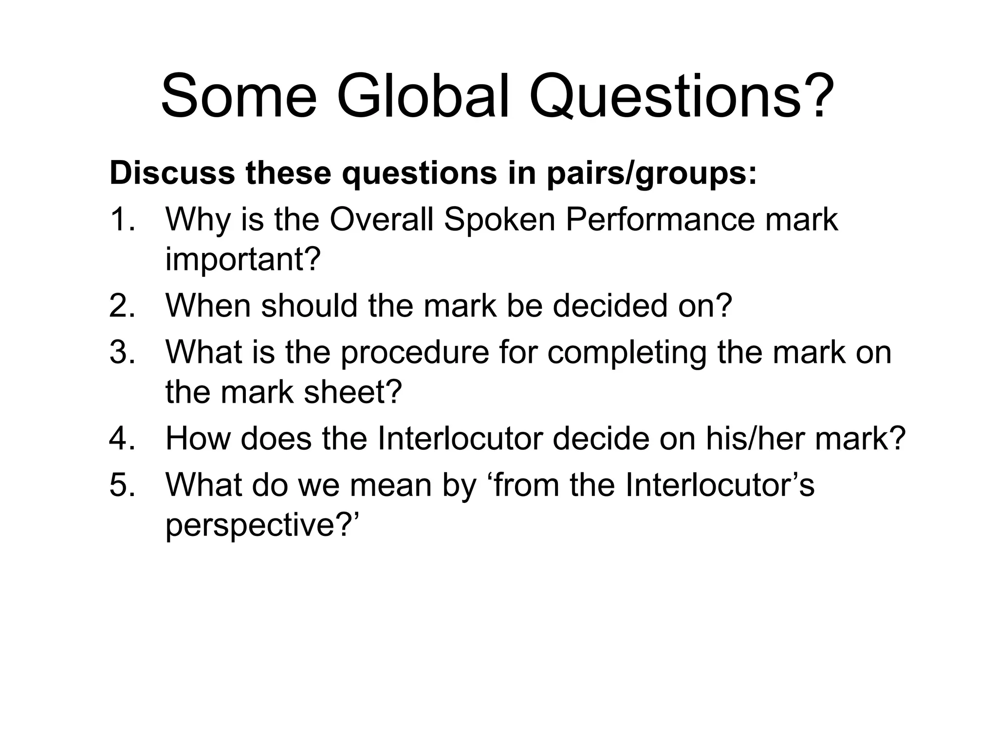 Some Global Questions?
Discuss these questions in pairs/groups:
1. Why is the Overall Spoken Performance mark
important?
2. When should the mark be decided on?
3. What is the procedure for completing the mark on
the mark sheet?
4. How does the Interlocutor decide on his/her mark?
5. What do we mean by ‘from the Interlocutor’s
perspective?’
 