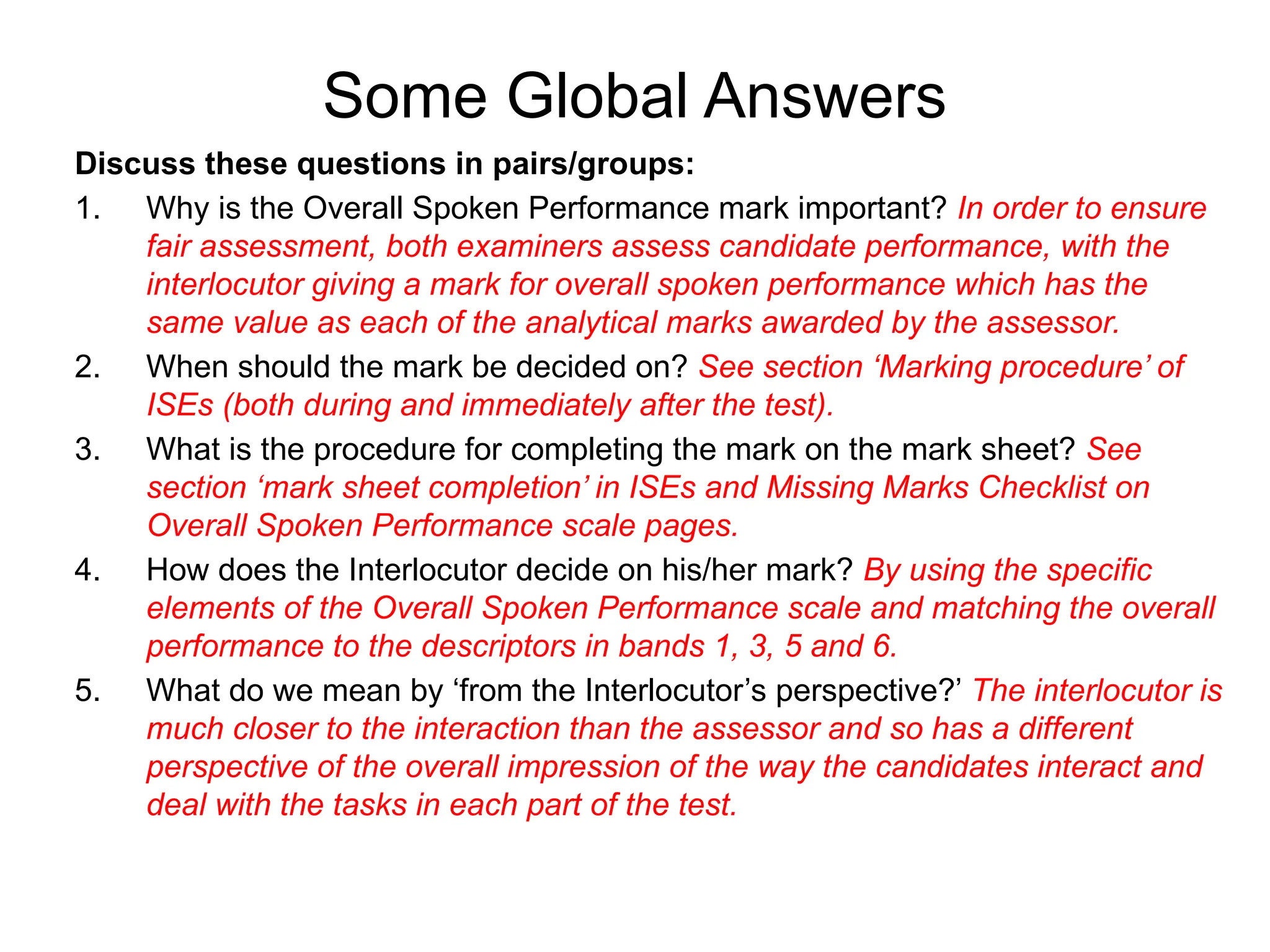 Some Global Answers
Discuss these questions in pairs/groups:
1. Why is the Overall Spoken Performance mark important? In order to ensure
fair assessment, both examiners assess candidate performance, with the
interlocutor giving a mark for overall spoken performance which has the
same value as each of the analytical marks awarded by the assessor.
2. When should the mark be decided on? See section ‘Marking procedure’ of
ISEs (both during and immediately after the test).
3. What is the procedure for completing the mark on the mark sheet? See
section ‘mark sheet completion’ in ISEs and Missing Marks Checklist on
Overall Spoken Performance scale pages.
4. How does the Interlocutor decide on his/her mark? By using the specific
elements of the Overall Spoken Performance scale and matching the overall
performance to the descriptors in bands 1, 3, 5 and 6.
5. What do we mean by ‘from the Interlocutor’s perspective?’ The interlocutor is
much closer to the interaction than the assessor and so has a different
perspective of the overall impression of the way the candidates interact and
deal with the tasks in each part of the test.
 