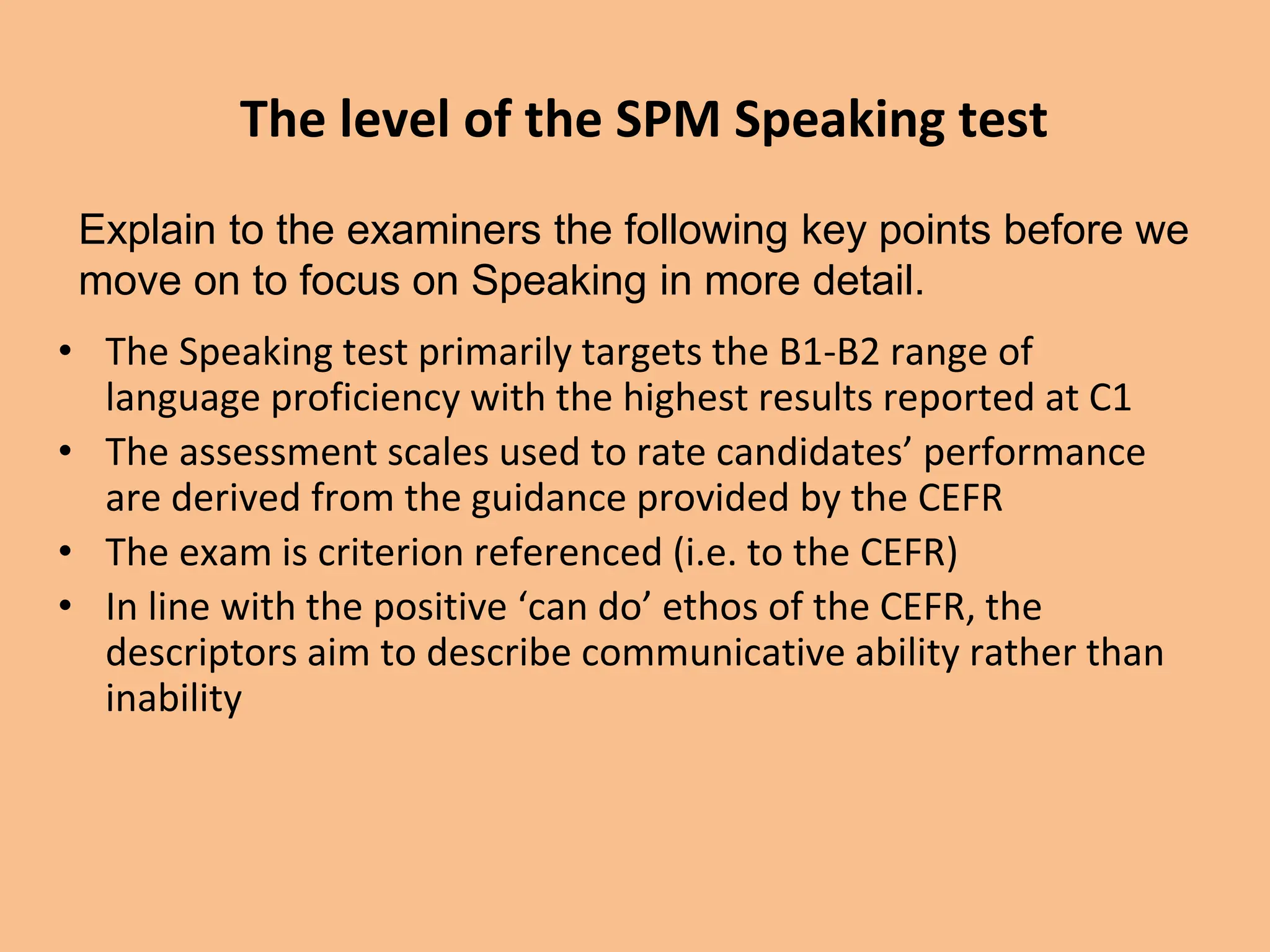 The level of the SPM Speaking test
• The Speaking test primarily targets the B1-B2 range of
language proficiency with the highest results reported at C1
• The assessment scales used to rate candidates’ performance
are derived from the guidance provided by the CEFR
• The exam is criterion referenced (i.e. to the CEFR)
• In line with the positive ‘can do’ ethos of the CEFR, the
descriptors aim to describe communicative ability rather than
inability
Explain to the examiners the following key points before we
move on to focus on Speaking in more detail.
 