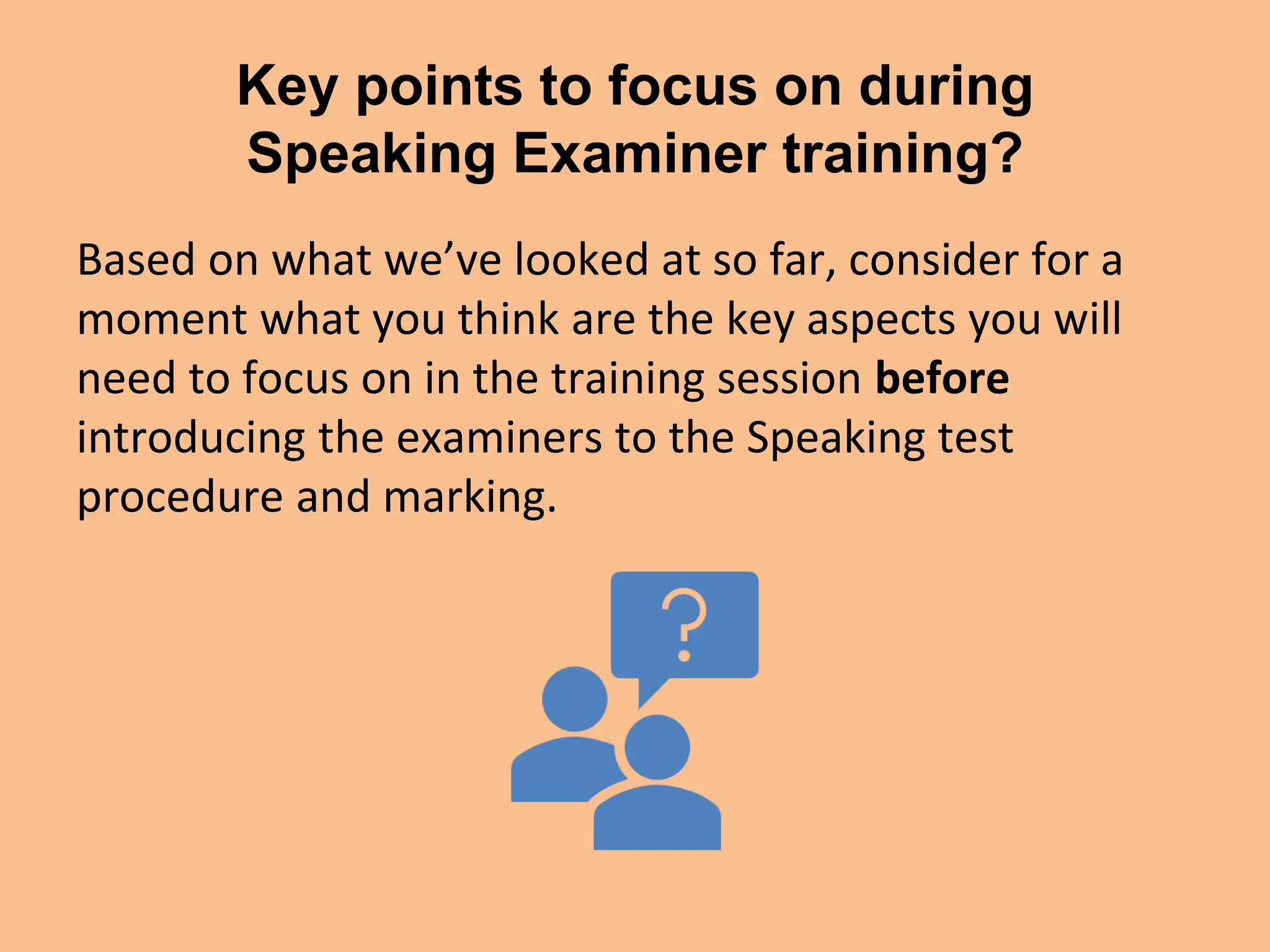 Key points to focus on during
Speaking Examiner training?
Based on what we’ve looked at so far, consider for a
moment what you think are the key aspects you will
need to focus on in the training session before
introducing the examiners to the Speaking test
procedure and marking.
 