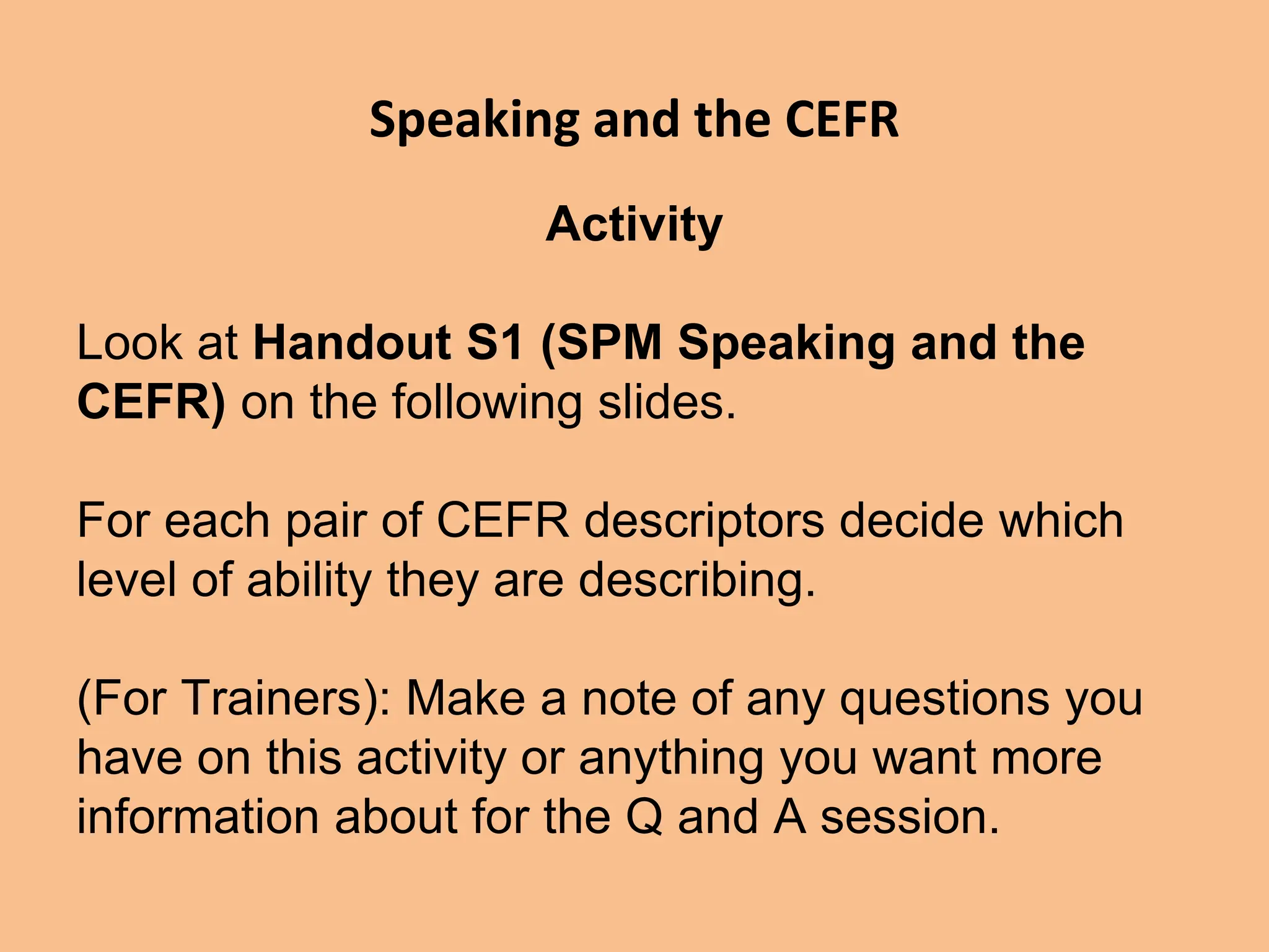 Speaking and the CEFR
Activity
Look at Handout S1 (SPM Speaking and the
CEFR) on the following slides.
For each pair of CEFR descriptors decide which
level of ability they are describing.
(For Trainers): Make a note of any questions you
have on this activity or anything you want more
information about for the Q and A session.
 