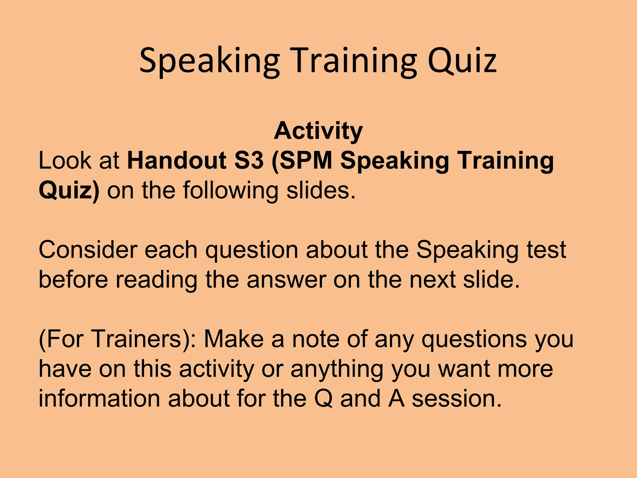 Speaking Training Quiz
Activity
Look at Handout S3 (SPM Speaking Training
Quiz) on the following slides.
Consider each question about the Speaking test
before reading the answer on the next slide.
(For Trainers): Make a note of any questions you
have on this activity or anything you want more
information about for the Q and A session.
 