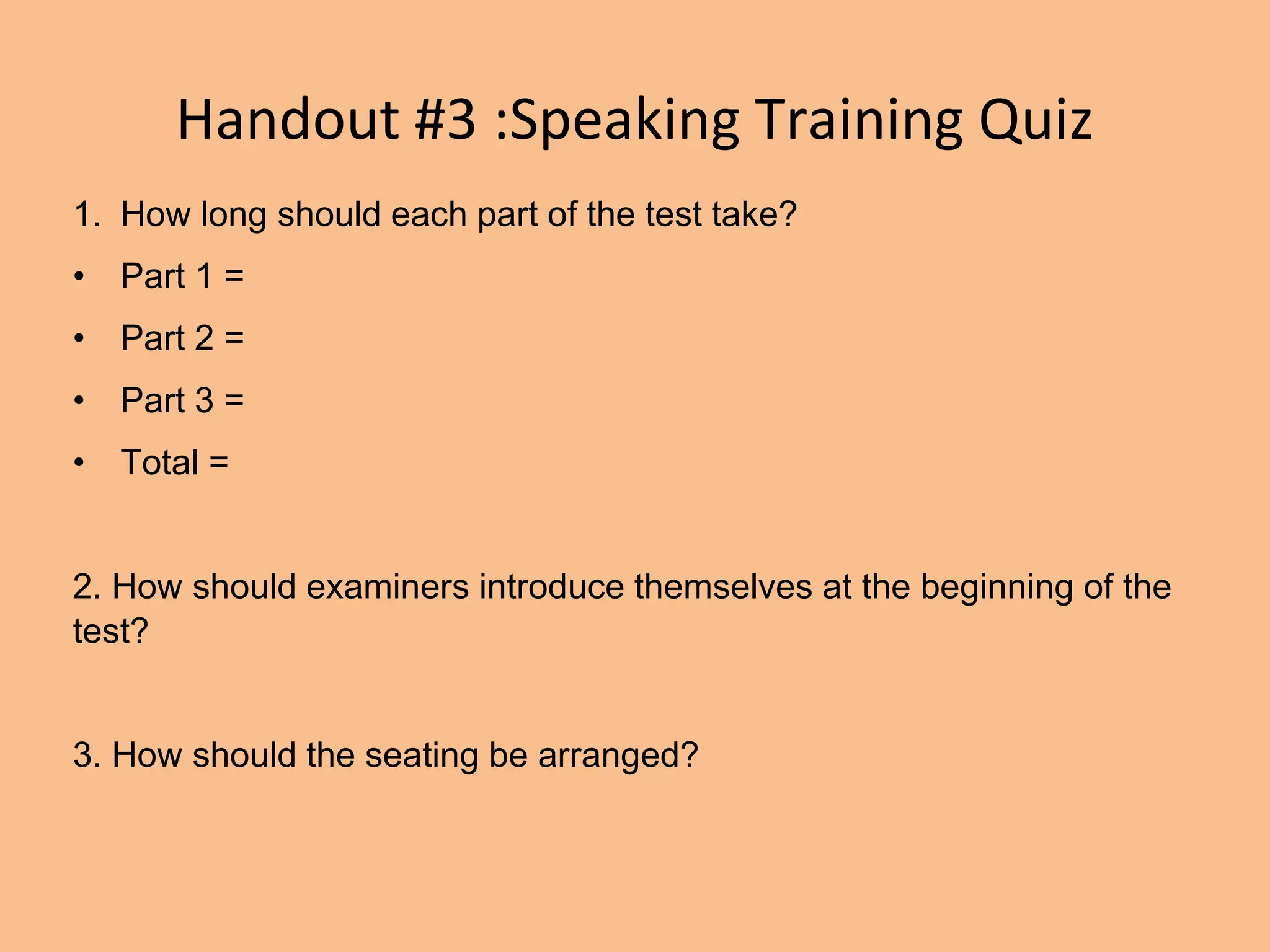 Handout #3 :Speaking Training Quiz
1. How long should each part of the test take?
• Part 1 =
• Part 2 =
• Part 3 =
• Total =
2. How should examiners introduce themselves at the beginning of the
test?
3. How should the seating be arranged?
 