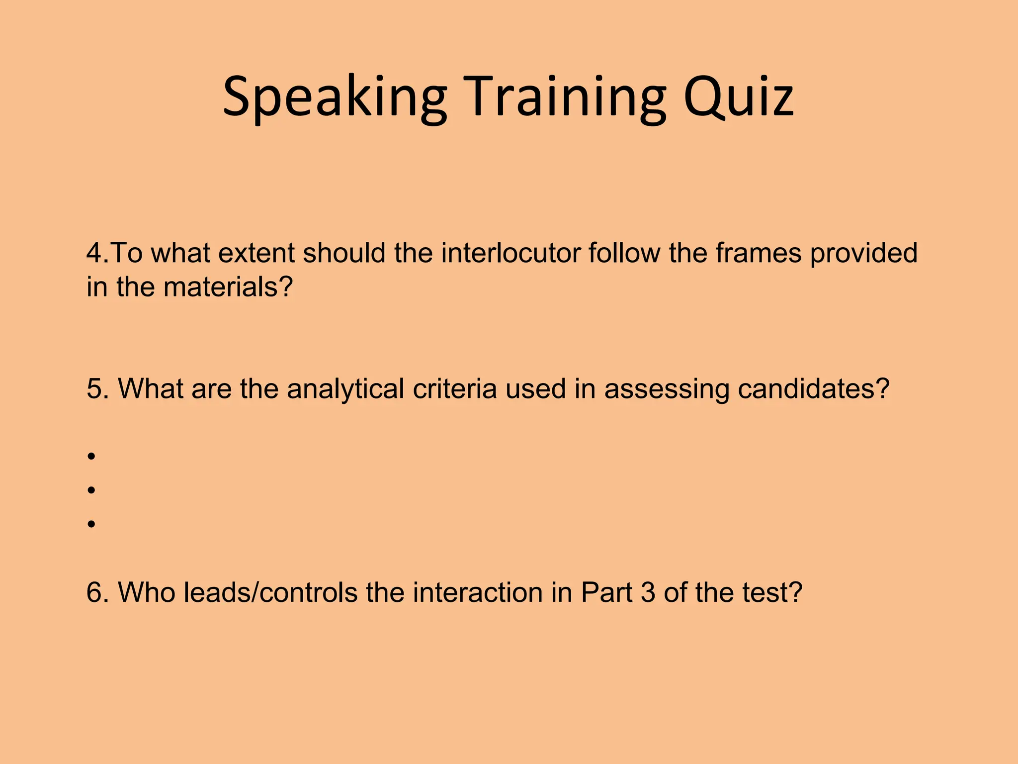 Speaking Training Quiz
4.To what extent should the interlocutor follow the frames provided
in the materials?
5. What are the analytical criteria used in assessing candidates?
•
•
•
6. Who leads/controls the interaction in Part 3 of the test?
 