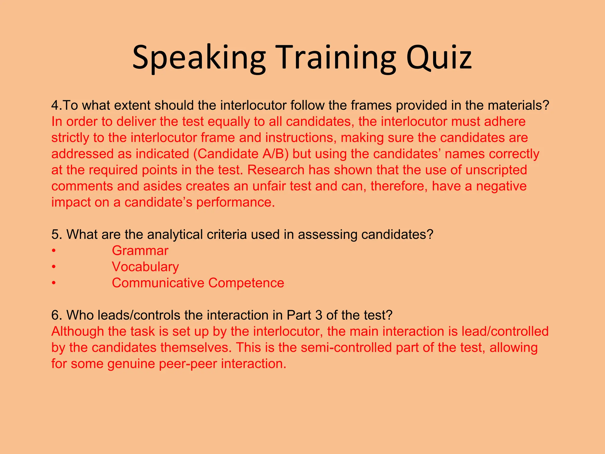 Speaking Training Quiz
4.To what extent should the interlocutor follow the frames provided in the materials?
In order to deliver the test equally to all candidates, the interlocutor must adhere
strictly to the interlocutor frame and instructions, making sure the candidates are
addressed as indicated (Candidate A/B) but using the candidates’ names correctly
at the required points in the test. Research has shown that the use of unscripted
comments and asides creates an unfair test and can, therefore, have a negative
impact on a candidate’s performance.
5. What are the analytical criteria used in assessing candidates?
• Grammar
• Vocabulary
• Communicative Competence
6. Who leads/controls the interaction in Part 3 of the test?
Although the task is set up by the interlocutor, the main interaction is lead/controlled
by the candidates themselves. This is the semi-controlled part of the test, allowing
for some genuine peer-peer interaction.
 
