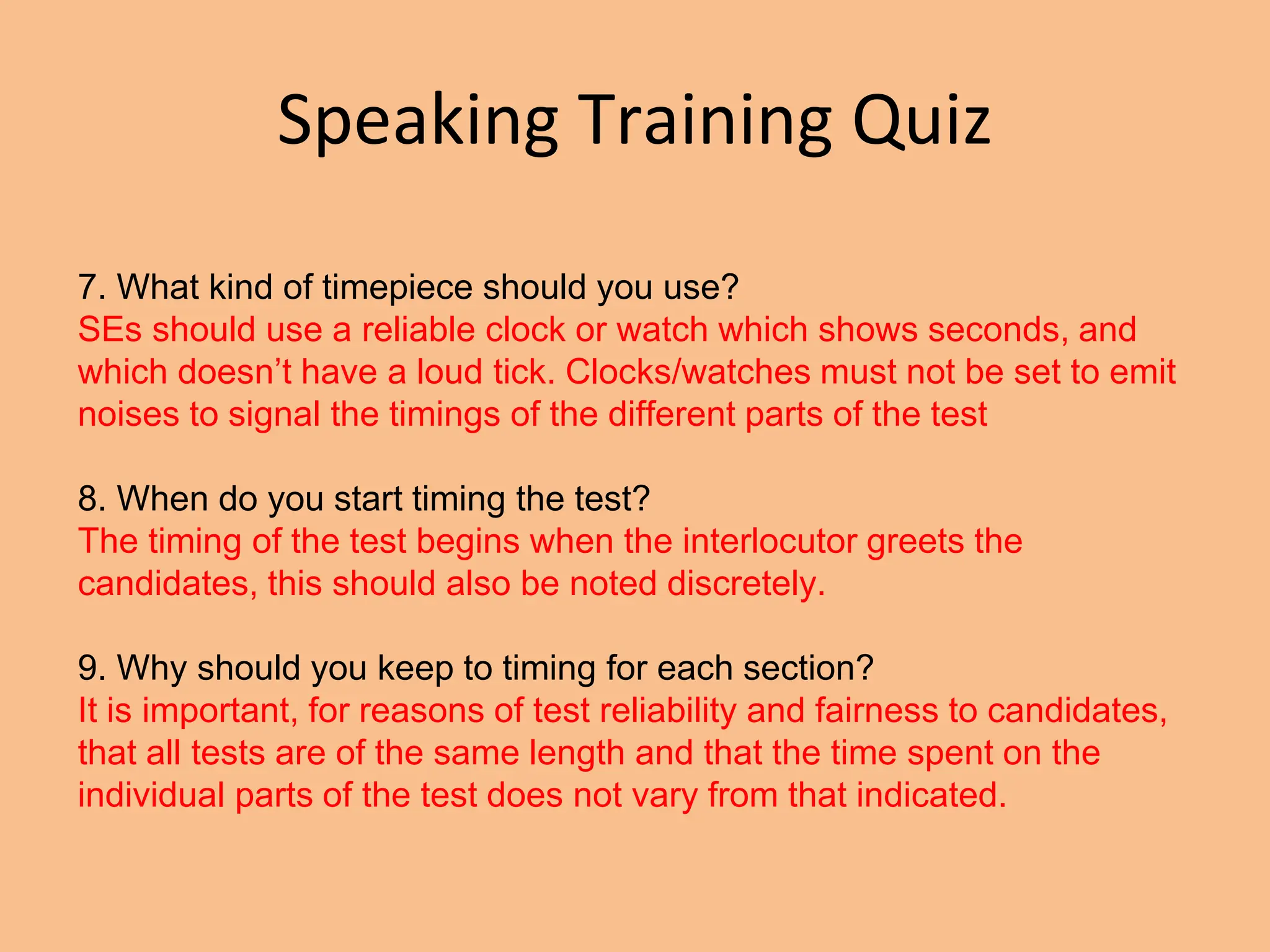 Speaking Training Quiz
7. What kind of timepiece should you use?
SEs should use a reliable clock or watch which shows seconds, and
which doesn’t have a loud tick. Clocks/watches must not be set to emit
noises to signal the timings of the different parts of the test
8. When do you start timing the test?
The timing of the test begins when the interlocutor greets the
candidates, this should also be noted discretely.
9. Why should you keep to timing for each section?
It is important, for reasons of test reliability and fairness to candidates,
that all tests are of the same length and that the time spent on the
individual parts of the test does not vary from that indicated.
 