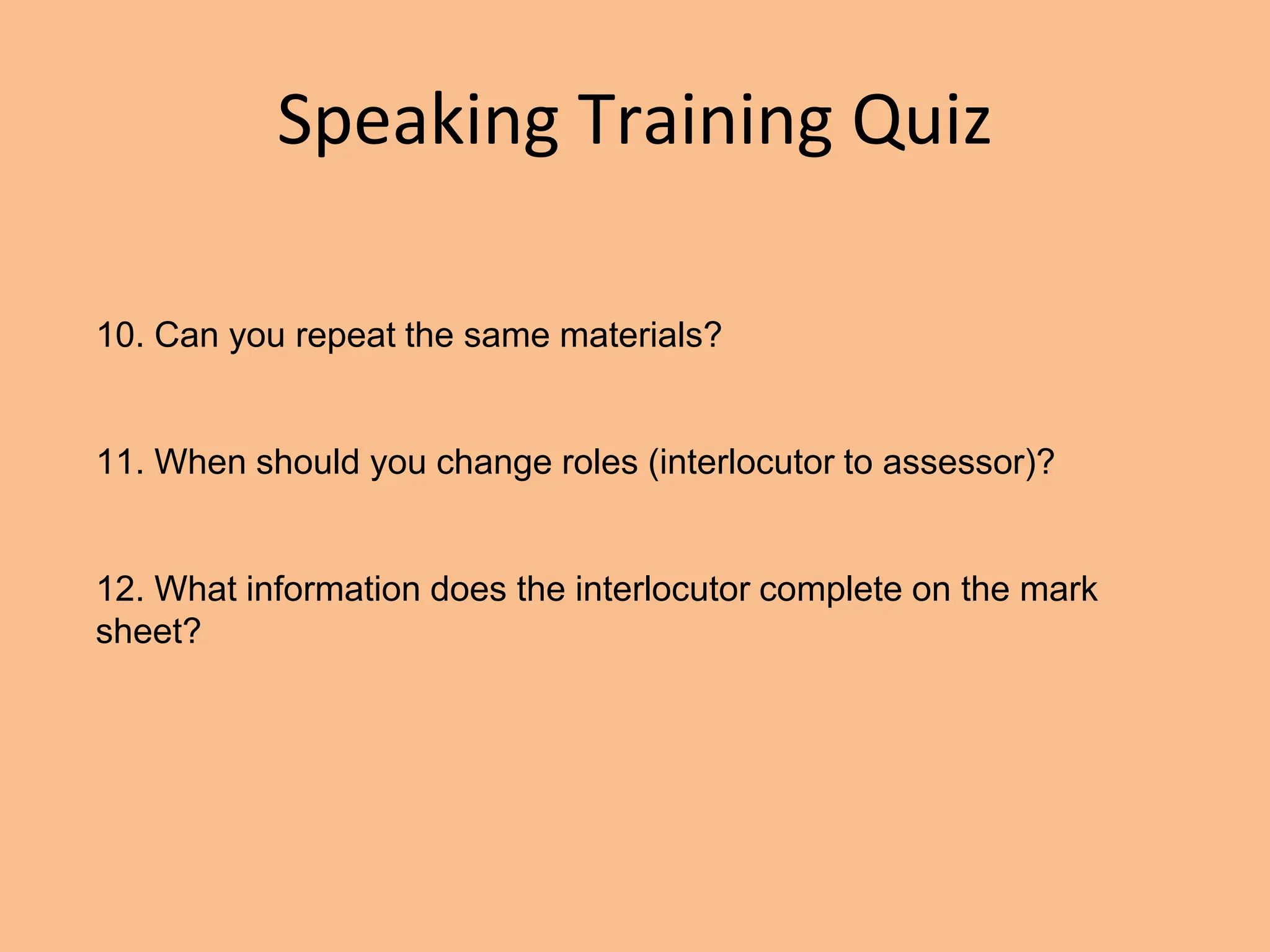 Speaking Training Quiz
10. Can you repeat the same materials?
11. When should you change roles (interlocutor to assessor)?
12. What information does the interlocutor complete on the mark
sheet?
 