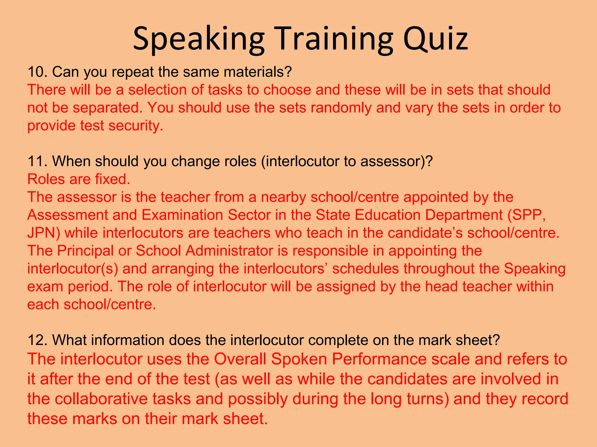Speaking Training Quiz
10. Can you repeat the same materials?
There will be a selection of tasks to choose and these will be in sets that should
not be separated. You should use the sets randomly and vary the sets in order to
provide test security.
11. When should you change roles (interlocutor to assessor)?
Roles are fixed.
The assessor is the teacher from a nearby school/centre appointed by the
Assessment and Examination Sector in the State Education Department (SPP,
JPN) while interlocutors are teachers who teach in the candidate’s school/centre.
The Principal or School Administrator is responsible in appointing the
interlocutor(s) and arranging the interlocutors’ schedules throughout the Speaking
exam period. The role of interlocutor will be assigned by the head teacher within
each school/centre.
12. What information does the interlocutor complete on the mark sheet?
The interlocutor uses the Overall Spoken Performance scale and refers to
it after the end of the test (as well as while the candidates are involved in
the collaborative tasks and possibly during the long turns) and they record
these marks on their mark sheet.
 