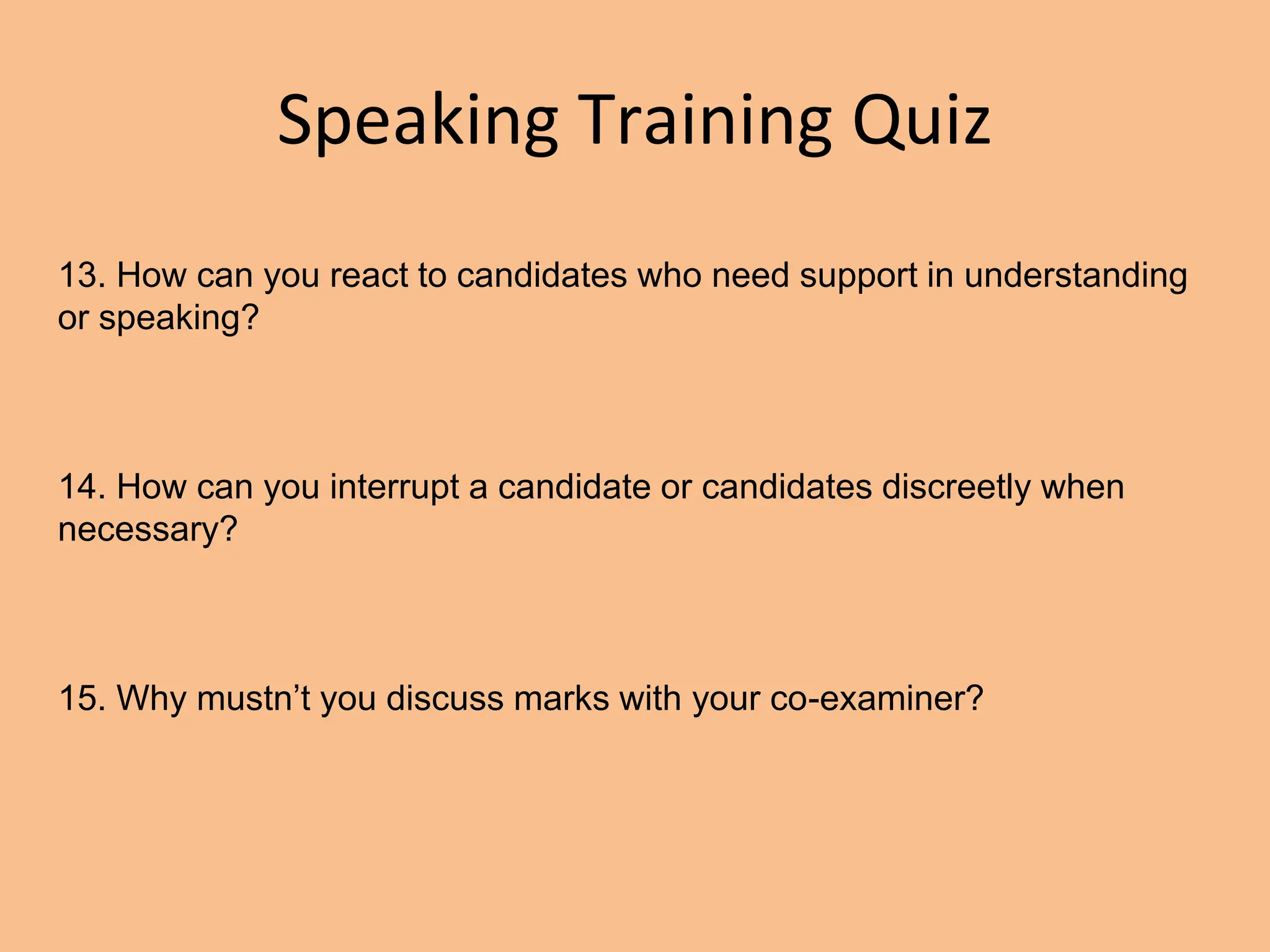 Speaking Training Quiz
13. How can you react to candidates who need support in understanding
or speaking?
14. How can you interrupt a candidate or candidates discreetly when
necessary?
15. Why mustn’t you discuss marks with your co-examiner?
 