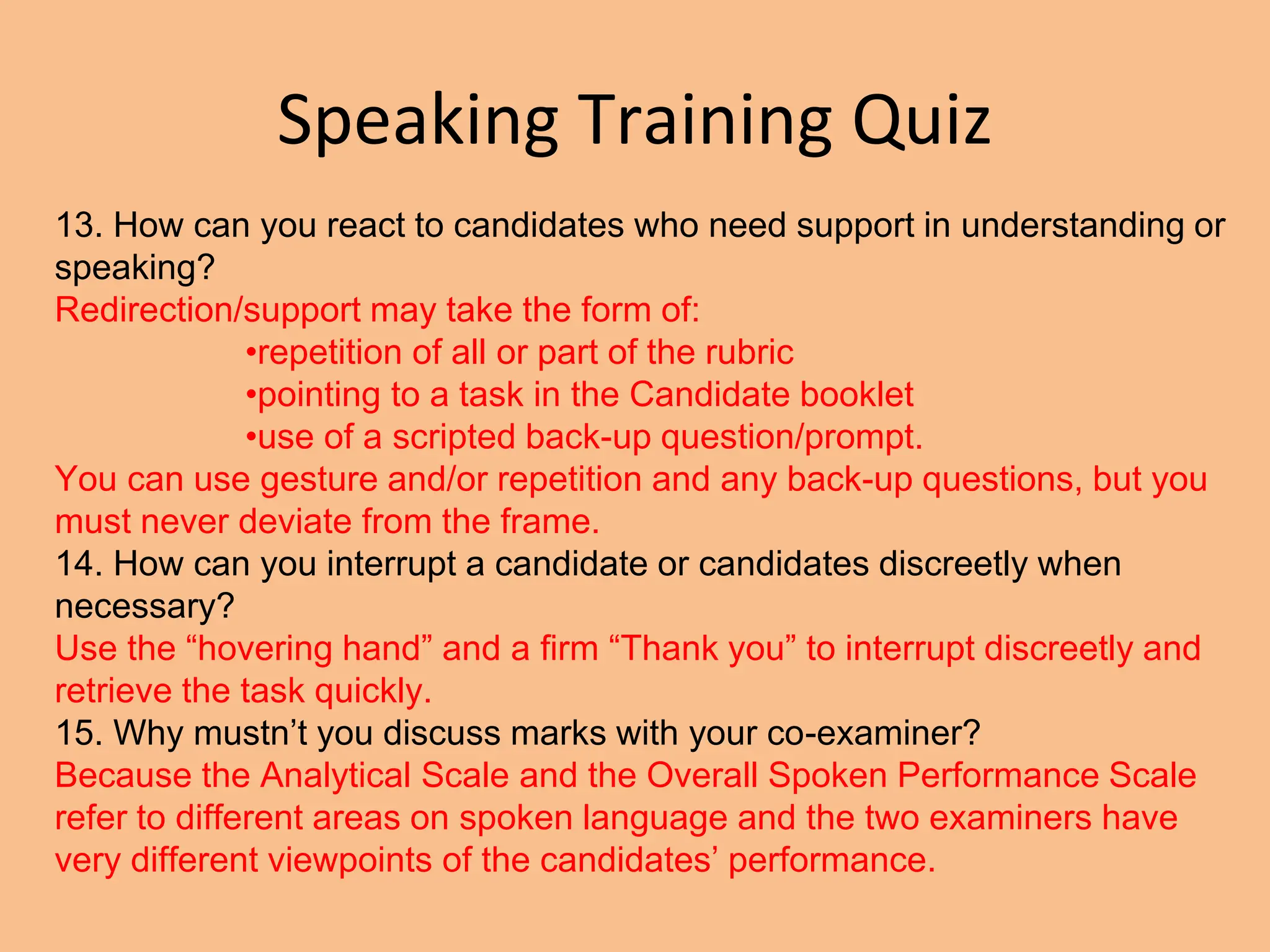 Speaking Training Quiz
13. How can you react to candidates who need support in understanding or
speaking?
Redirection/support may take the form of:
•repetition of all or part of the rubric
•pointing to a task in the Candidate booklet
•use of a scripted back-up question/prompt.
You can use gesture and/or repetition and any back-up questions, but you
must never deviate from the frame.
14. How can you interrupt a candidate or candidates discreetly when
necessary?
Use the “hovering hand” and a firm “Thank you” to interrupt discreetly and
retrieve the task quickly.
15. Why mustn’t you discuss marks with your co-examiner?
Because the Analytical Scale and the Overall Spoken Performance Scale
refer to different areas on spoken language and the two examiners have
very different viewpoints of the candidates’ performance.
 