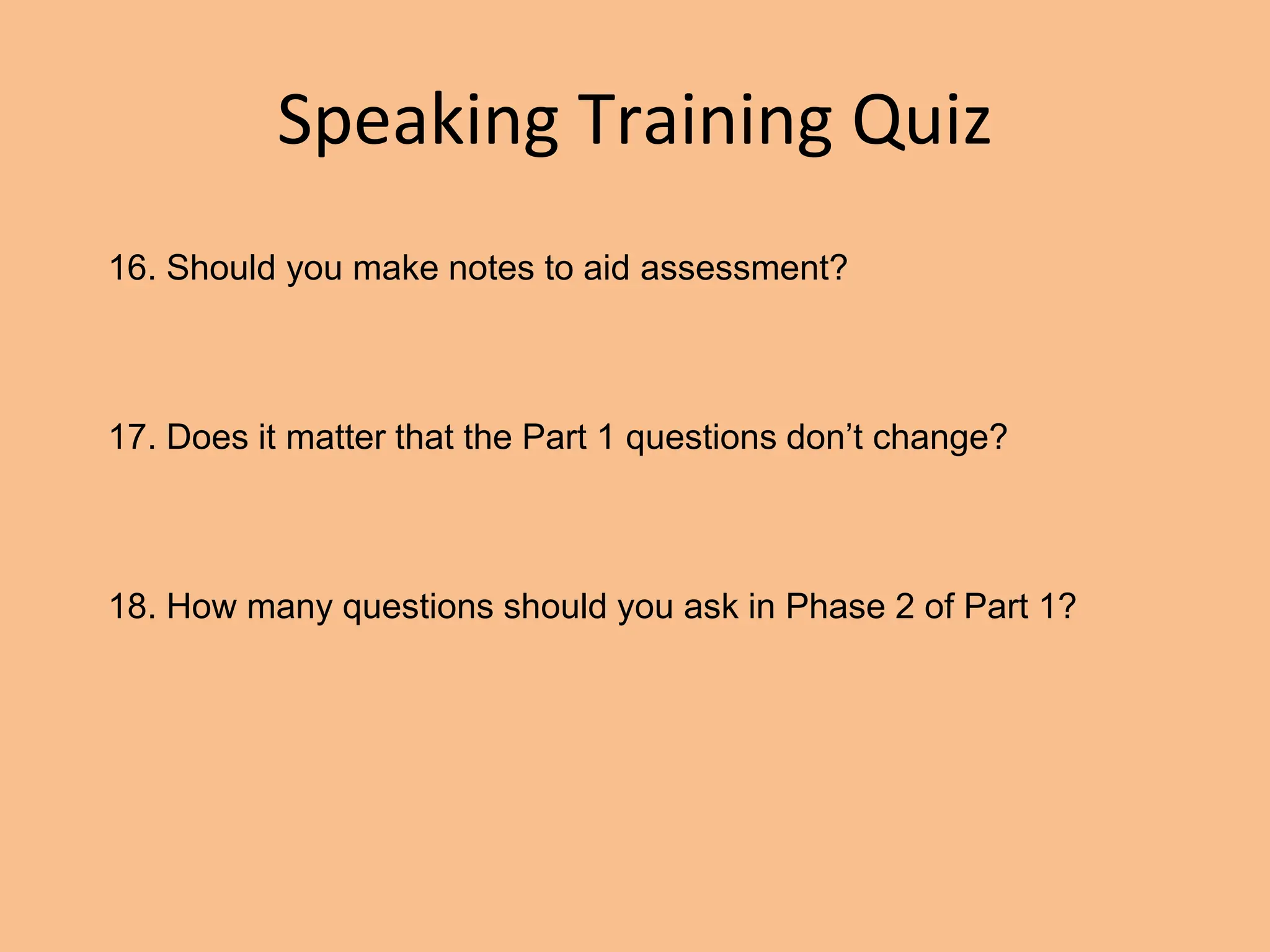 Speaking Training Quiz
16. Should you make notes to aid assessment?
17. Does it matter that the Part 1 questions don’t change?
18. How many questions should you ask in Phase 2 of Part 1?
 