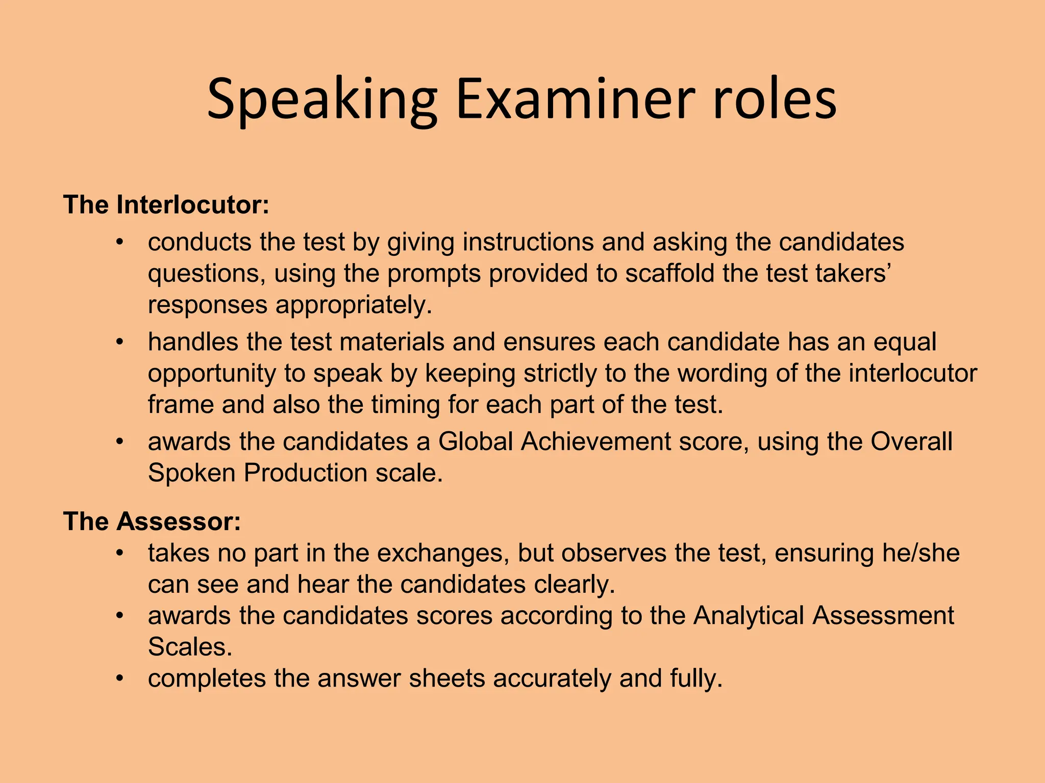 Speaking Examiner roles
The Interlocutor:
• conducts the test by giving instructions and asking the candidates
questions, using the prompts provided to scaffold the test takers’
responses appropriately.
• handles the test materials and ensures each candidate has an equal
opportunity to speak by keeping strictly to the wording of the interlocutor
frame and also the timing for each part of the test.
• awards the candidates a Global Achievement score, using the Overall
Spoken Production scale.
The Assessor:
• takes no part in the exchanges, but observes the test, ensuring he/she
can see and hear the candidates clearly.
• awards the candidates scores according to the Analytical Assessment
Scales.
• completes the answer sheets accurately and fully.
 