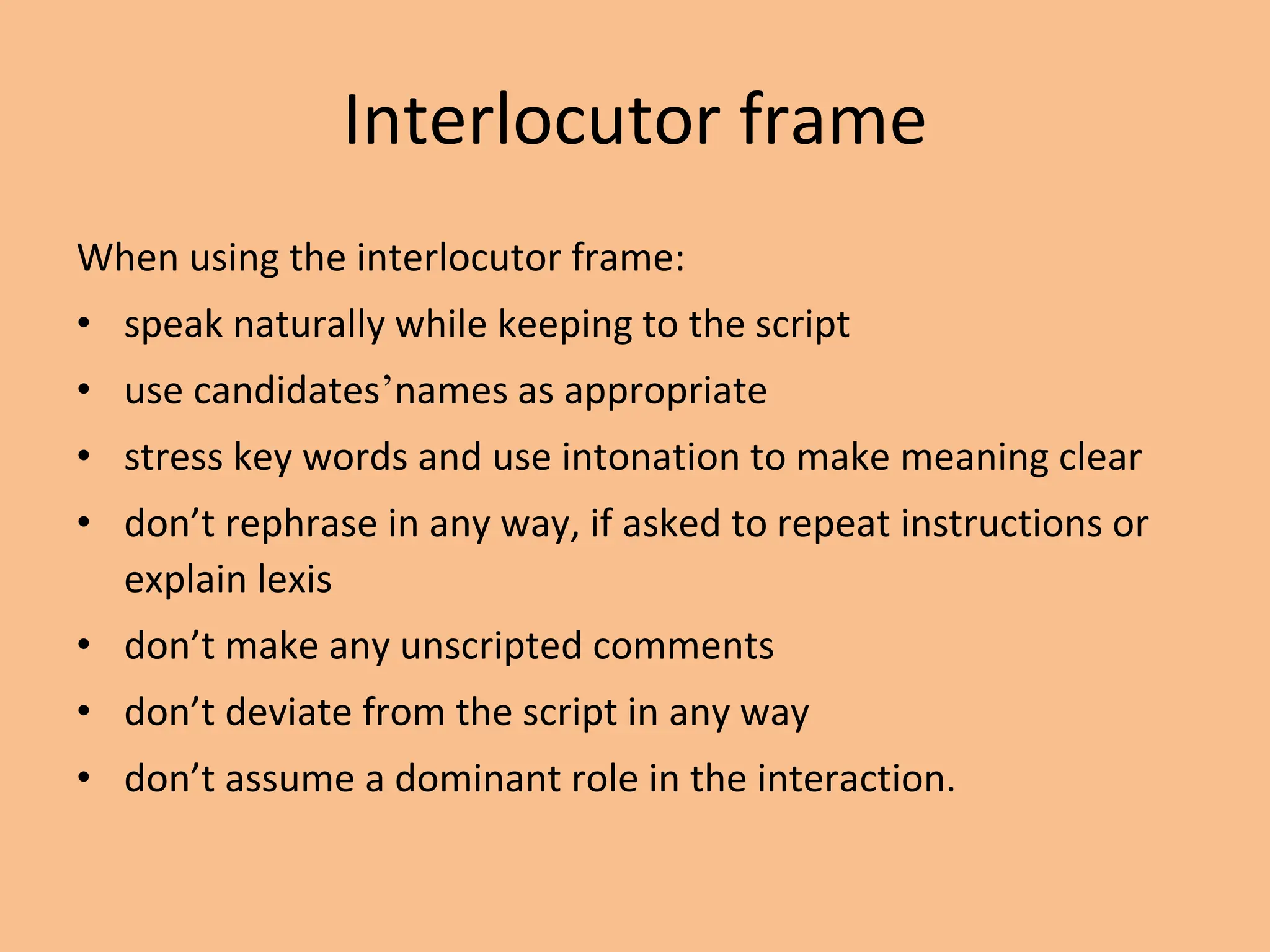 Interlocutor frame
When using the interlocutor frame:
• speak naturally while keeping to the script
• use candidates’names as appropriate
• stress key words and use intonation to make meaning clear
• don’t rephrase in any way, if asked to repeat instructions or
explain lexis
• don’t make any unscripted comments
• don’t deviate from the script in any way
• don’t assume a dominant role in the interaction.
 
