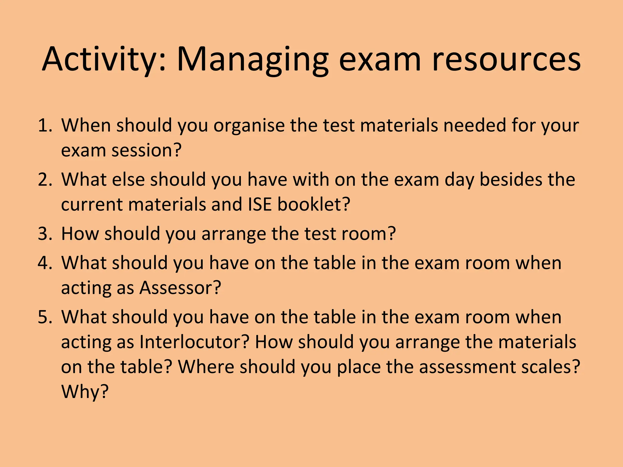 Activity: Managing exam resources
1. When should you organise the test materials needed for your
exam session?
2. What else should you have with on the exam day besides the
current materials and ISE booklet?
3. How should you arrange the test room?
4. What should you have on the table in the exam room when
acting as Assessor?
5. What should you have on the table in the exam room when
acting as Interlocutor? How should you arrange the materials
on the table? Where should you place the assessment scales?
Why?
 
