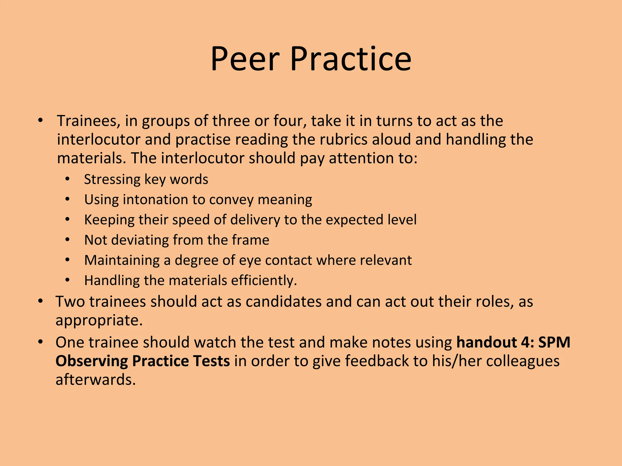 Peer Practice
• Trainees, in groups of three or four, take it in turns to act as the
interlocutor and practise reading the rubrics aloud and handling the
materials. The interlocutor should pay attention to:
• Stressing key words
• Using intonation to convey meaning
• Keeping their speed of delivery to the expected level
• Not deviating from the frame
• Maintaining a degree of eye contact where relevant
• Handling the materials efficiently.
• Two trainees should act as candidates and can act out their roles, as
appropriate.
• One trainee should watch the test and make notes using handout 4: SPM
Observing Practice Tests in order to give feedback to his/her colleagues
afterwards.
 