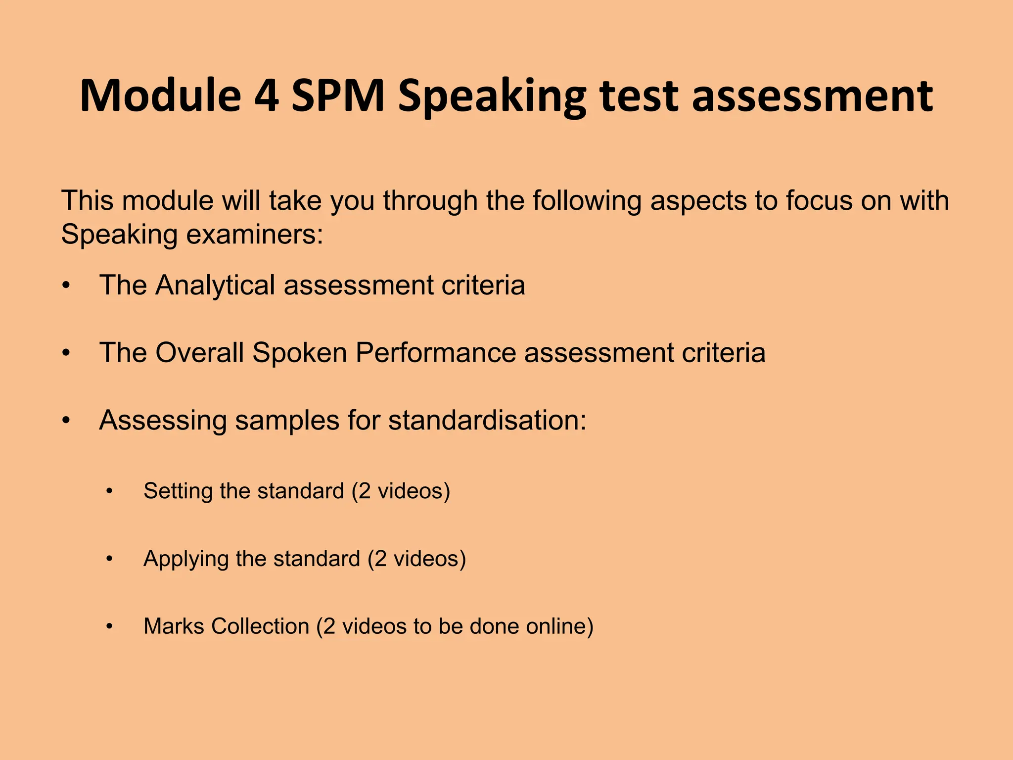 Module 4 SPM Speaking test assessment
This module will take you through the following aspects to focus on with
Speaking examiners:
• The Analytical assessment criteria
• The Overall Spoken Performance assessment criteria
• Assessing samples for standardisation:
• Setting the standard (2 videos)
• Applying the standard (2 videos)
• Marks Collection (2 videos to be done online)
 