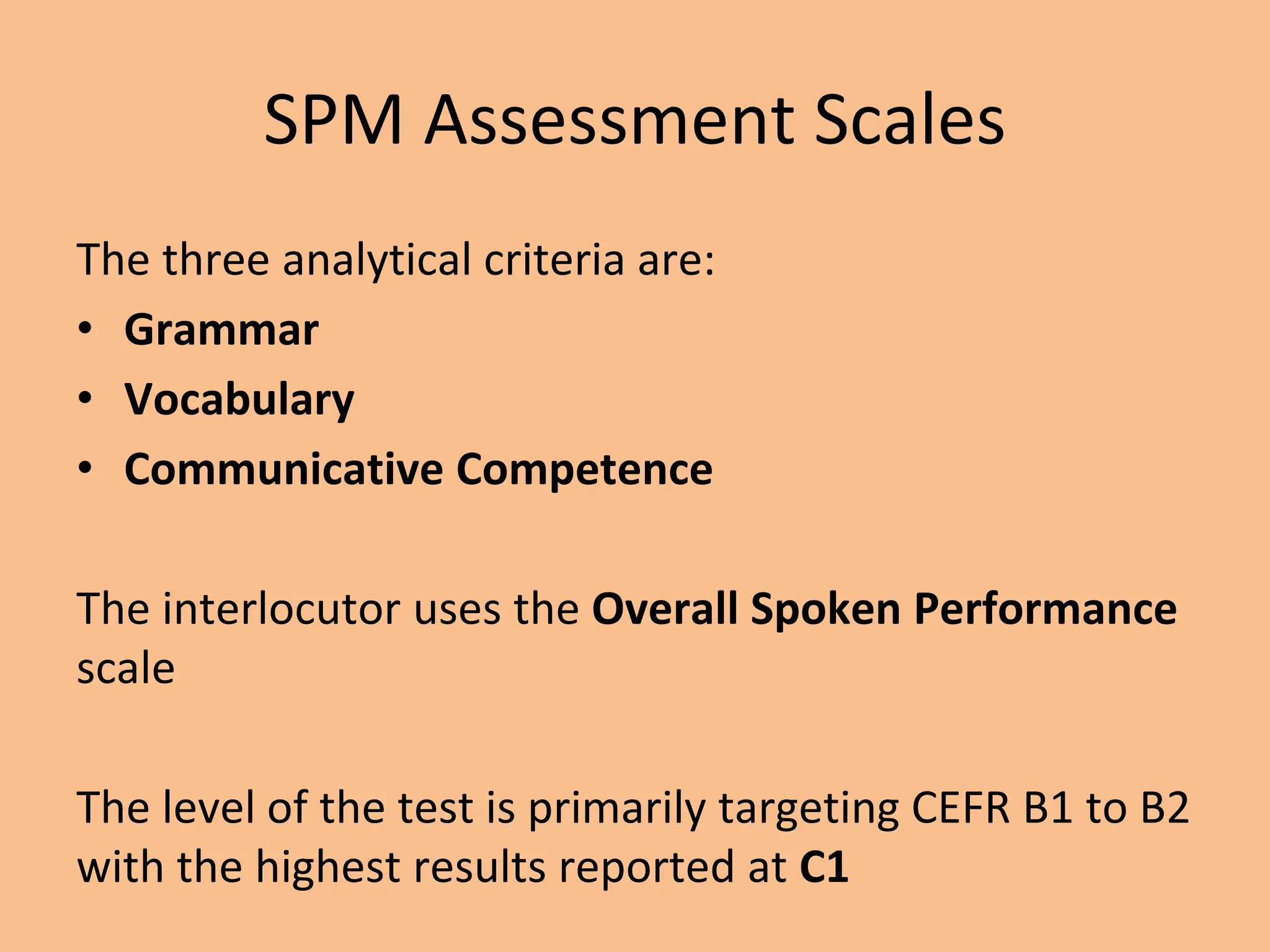 SPM Assessment Scales
The three analytical criteria are:
• Grammar
• Vocabulary
• Communicative Competence
The interlocutor uses the Overall Spoken Performance
scale
The level of the test is primarily targeting CEFR B1 to B2
with the highest results reported at C1
 
