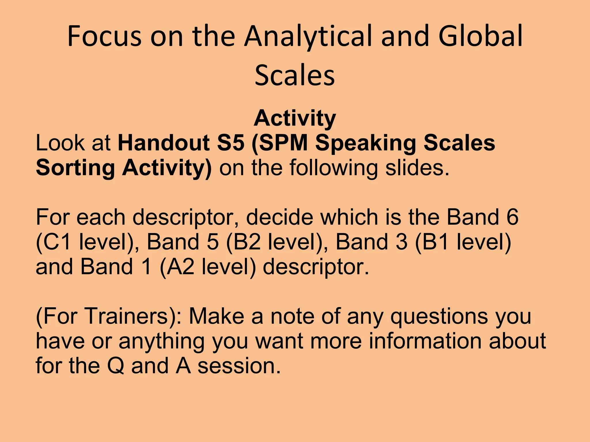 Focus on the Analytical and Global
Scales
Activity
Look at Handout S5 (SPM Speaking Scales
Sorting Activity) on the following slides.
For each descriptor, decide which is the Band 6
(C1 level), Band 5 (B2 level), Band 3 (B1 level)
and Band 1 (A2 level) descriptor.
(For Trainers): Make a note of any questions you
have or anything you want more information about
for the Q and A session.
 
