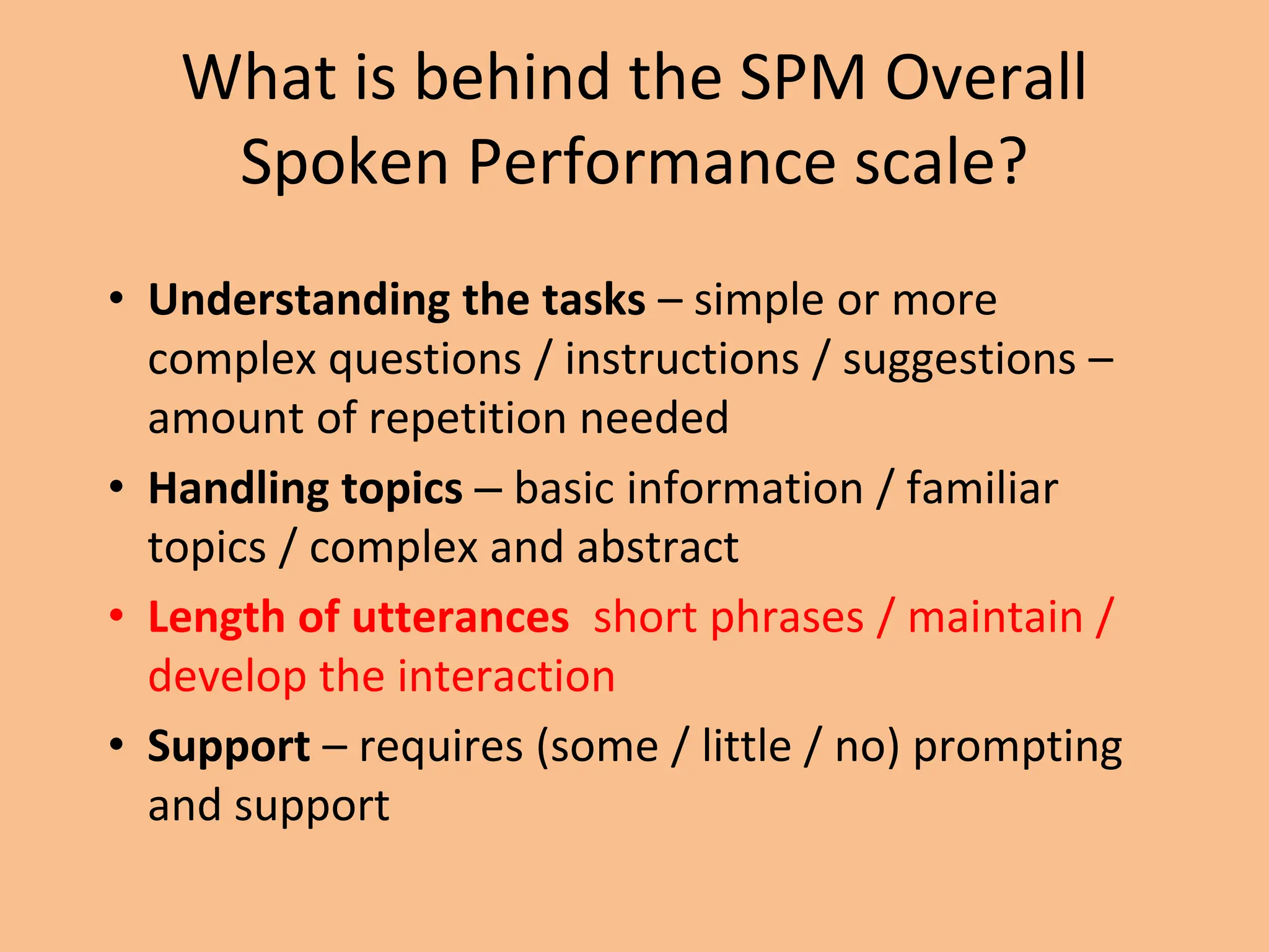 What is behind the SPM Overall
Spoken Performance scale?
• Understanding the tasks – simple or more
complex questions / instructions / suggestions –
amount of repetition needed
• Handling topics – basic information / familiar
topics / complex and abstract
• Length of utterances short phrases / maintain /
develop the interaction
• Support – requires (some / little / no) prompting
and support
 