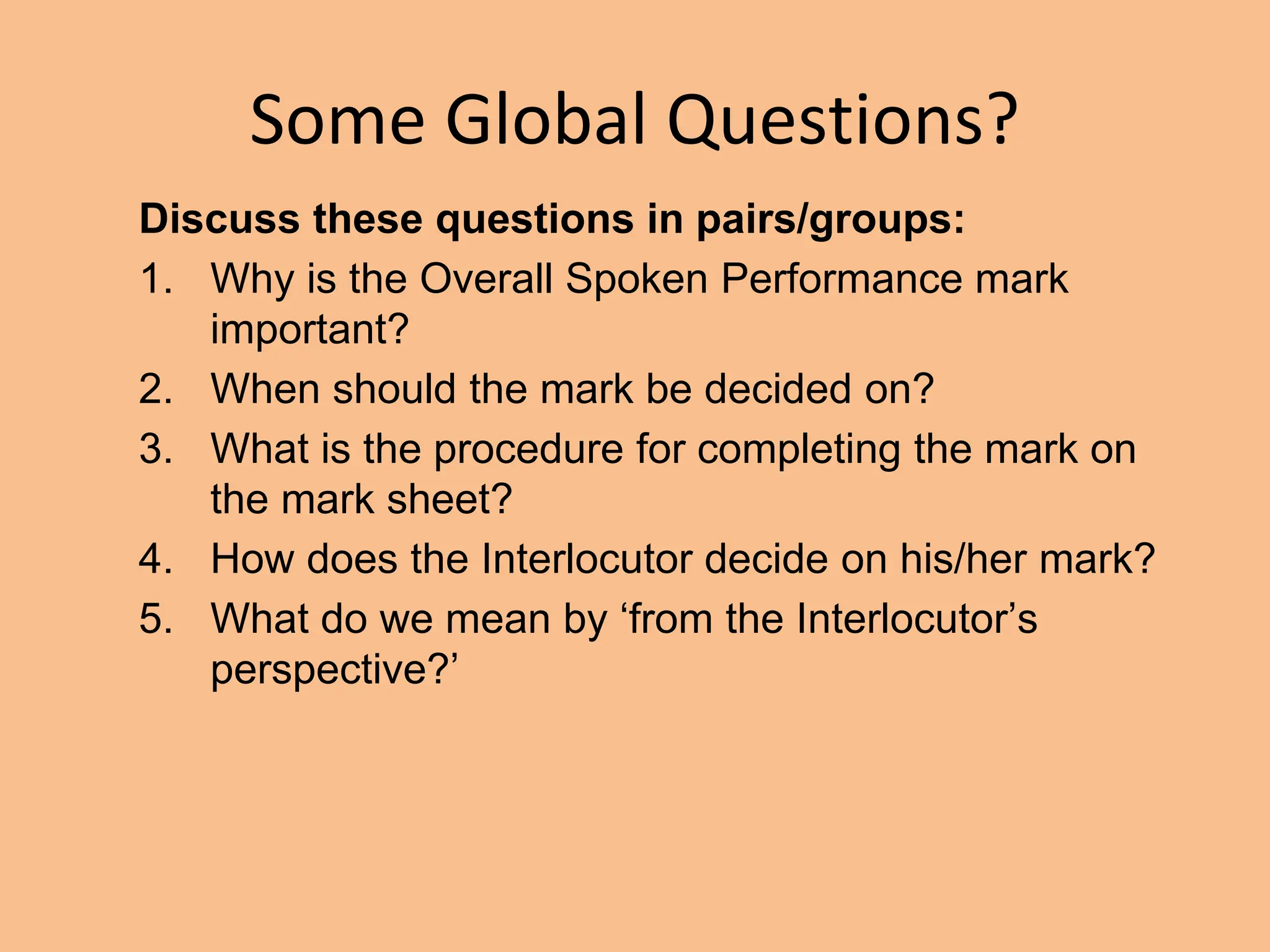 Some Global Questions?
Discuss these questions in pairs/groups:
1. Why is the Overall Spoken Performance mark
important?
2. When should the mark be decided on?
3. What is the procedure for completing the mark on
the mark sheet?
4. How does the Interlocutor decide on his/her mark?
5. What do we mean by ‘from the Interlocutor’s
perspective?’
 