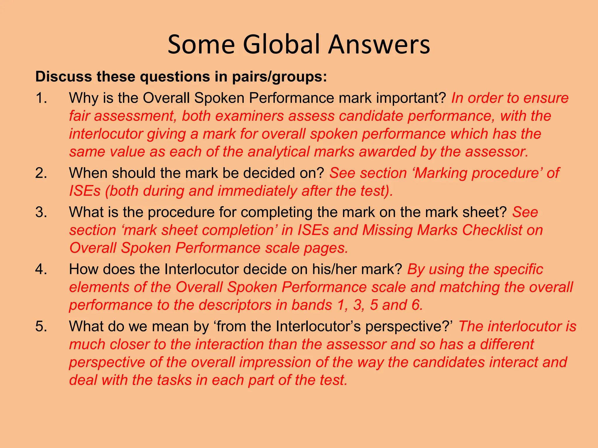 Some Global Answers
Discuss these questions in pairs/groups:
1. Why is the Overall Spoken Performance mark important? In order to ensure
fair assessment, both examiners assess candidate performance, with the
interlocutor giving a mark for overall spoken performance which has the
same value as each of the analytical marks awarded by the assessor.
2. When should the mark be decided on? See section ‘Marking procedure’ of
ISEs (both during and immediately after the test).
3. What is the procedure for completing the mark on the mark sheet? See
section ‘mark sheet completion’ in ISEs and Missing Marks Checklist on
Overall Spoken Performance scale pages.
4. How does the Interlocutor decide on his/her mark? By using the specific
elements of the Overall Spoken Performance scale and matching the overall
performance to the descriptors in bands 1, 3, 5 and 6.
5. What do we mean by ‘from the Interlocutor’s perspective?’ The interlocutor is
much closer to the interaction than the assessor and so has a different
perspective of the overall impression of the way the candidates interact and
deal with the tasks in each part of the test.
 