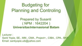 Budgeting for
Planning and Controling
Prepared by Susanti
( NPM : 1642204 )
UniversitasInternasional Batam
Lecturer :
Santi Yopie, SE., MM., CMA., Project+., CIBA., CPA., BKP.
Email: santiyopie.uib@yahoo.com
 