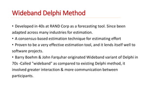 Wideband Delphi Method 
• Developed in 40s at RAND Corp as a forecasting tool. Since been 
adapted across many industries for estimation. 
• A consensus-based estimation technique for estimating effort 
• Proven to be a very effective estimation tool, and it lends itself well to 
software projects. 
• Barry Boehm & John Farquhar originated Wideband variant of Delphi in 
70s -Called "wideband" as compared to existing Delphi method, it 
involved greater interaction & more communication between 
participants. 
 