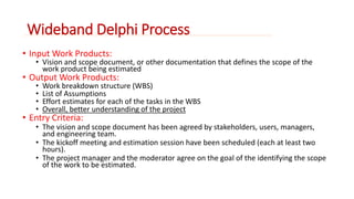 Wideband Delphi Process 
• Input Work Products: 
• Vision and scope document, or other documentation that defines the scope of the 
work product being estimated 
• Output Work Products: 
• Work breakdown structure (WBS) 
• List of Assumptions 
• Effort estimates for each of the tasks in the WBS 
• Overall, better understanding of the project 
• Entry Criteria: 
• The vision and scope document has been agreed by stakeholders, users, managers, 
and engineering team. 
• The kickoff meeting and estimation session have been scheduled (each at least two 
hours). 
• The project manager and the moderator agree on the goal of the identifying the scope 
of the work to be estimated. 
 