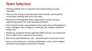 Team Selection 
• Picking qualified team is important part of generating accurate 
estimates. 
• TMs must be willing to estimate each task honestly, and should be 
comfortable working with rest of the team. 
• Should be knowledgeable about organization’s needs and past 
engineering projects to make educated estimates. 
• Team should include representatives from each areas of development 
team: managers, devs, designers, architects, QA, analysts, technical 
writers, etc 
• Moderator should be familiar with the Delphi process, but should not 
have a stake in the outcome of the session 
• PM should avoid Moderator role - should be part of estimation team 
• One or more observers - selected stakeholders, users, and managers 
should be encouraged to attend the meeting 
 