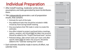 Individual Preparation 
• After kickoff meeting, moderator writes down 
assumptions and tasks generated by team & distributes 
them. 
• TMs independently generates a set of preparation 
results, that contains 
• Estimate for each of the tasks 
• Any additional tasks that should be included in WBS 
missed by Team during kickoff meeting. 
• Any assumptions that TM made in order to create the 
estimates 
• Any effort related to project overhead (status meetings, 
reports, vacation, etc) should NOT be taken into account. 
Should be added to the “Project overhead tasks” section. 
• Potential delays, (like certain tasks can’t start until after 
specific dates) NOT be taken into account. Should be 
added to the “Calendar waiting time” section. 
• Each estimate should be made in terms of effort, not 
calendar time. 
 
