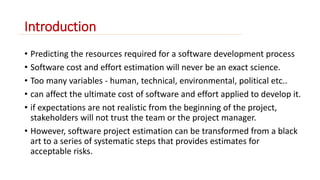Introduction 
• Predicting the resources required for a software development process 
• Software cost and effort estimation will never be an exact science. 
• Too many variables - human, technical, environmental, political etc.. 
• can affect the ultimate cost of software and effort applied to develop it. 
• if expectations are not realistic from the beginning of the project, 
stakeholders will not trust the team or the project manager. 
• However, software project estimation can be transformed from a black 
art to a series of systematic steps that provides estimates for 
acceptable risks. 
 