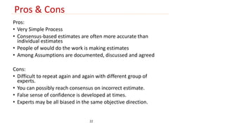 Pros & Cons 
Pros: 
• Very Simple Process 
• Consensus-based estimates are often more accurate than 
individual estimates 
• People of would do the work is making estimates 
• Among Assumptions are documented, discussed and agreed 
Cons: 
• Difficult to repeat again and again with different group of 
experts. 
• You can possibly reach consensus on incorrect estimate. 
• False sense of confidence is developed at times. 
• Experts may be all biased in the same objective direction. 
22 
 