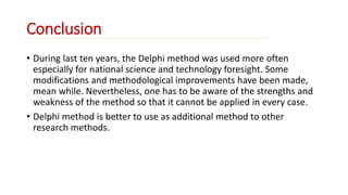 Conclusion 
• During last ten years, the Delphi method was used more often 
especially for national science and technology foresight. Some 
modifications and methodological improvements have been made, 
mean while. Nevertheless, one has to be aware of the strengths and 
weakness of the method so that it cannot be applied in every case. 
• Delphi method is better to use as additional method to other 
research methods. 
