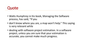 Quote 
• Watts Humphrey in his book, Managing the Software 
process, has said, “If you 
• don’t know where you are, a map won’t help.” This saying 
is very relevant while 
• dealing with software project estimation. In a software 
project, unless you are sure that your estimation is 
accurate, you cannot make much progress. 
 
