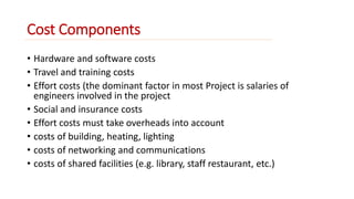 Cost Components 
• Hardware and software costs 
• Travel and training costs 
• Effort costs (the dominant factor in most Project is salaries of 
engineers involved in the project 
• Social and insurance costs 
• Effort costs must take overheads into account 
• costs of building, heating, lighting 
• costs of networking and communications 
• costs of shared facilities (e.g. library, staff restaurant, etc.) 
 