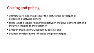 Costing and pricing 
• Estimates are made to discover the cost, to the developer, of 
producing a software system 
• There is not a simple relationship between the development cost and 
the price charged to the customer 
• Broader organizational, economic, political and 
• business considerations influence the price charged 
 