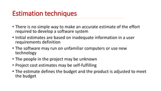 Estimation techniques 
• There is no simple way to make an accurate estimate of the effort 
required to develop a software system 
• Initial estimates are based on inadequate information in a user 
requirements definition 
• The software may run on unfamiliar computers or use new 
technology 
• The people in the project may be unknown 
• Project cost estimates may be self-fulfilling 
• The estimate defines the budget and the product is adjusted to meet 
the budget 
 
