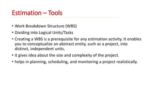 Estimation – Tools 
• Work Breakdown Structure (WBS) 
• Dividing into Logical Units/Tasks 
• Creating a WBS is a prerequisite for any estimation activity. It enables 
you to conceptualize an abstract entity, such as a project, into 
distinct, independent units. 
• it gives idea about the size and complexity of the project. 
• helps in planning, scheduling, and monitoring a project realistically. 
 