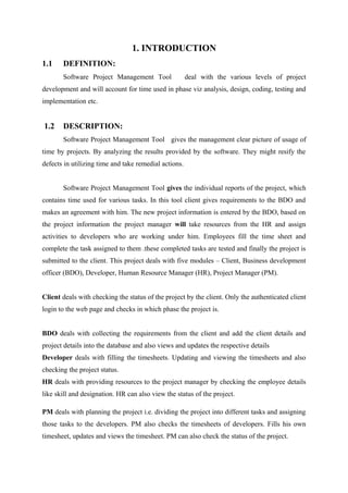 1. INTRODUCTION
1.1

DEFINITION:
Software Project Management Tool

deal with the various levels of project

development and will account for time used in phase viz analysis, design, coding, testing and
implementation etc.

1.2

DESCRIPTION:
Software Project Management Tool gives the management clear picture of usage of

time by projects. By analyzing the results provided by the software. They might resify the
defects in utilizing time and take remedial actions.
Software Project Management Tool gives the individual reports of the project, which
contains time used for various tasks. In this tool client gives requirements to the BDO and
makes an agreement with him. The new project information is entered by the BDO, based on
the project information the project manager will take resources from the HR and assign
activities to developers who are working under him. Employees fill the time sheet and
complete the task assigned to them .these completed tasks are tested and finally the project is
submitted to the client. This project deals with five modules – Client, Business development
officer (BDO), Developer, Human Resource Manager (HR), Project Manager (PM).
Client deals with checking the status of the project by the client. Only the authenticated client
login to the web page and checks in which phase the project is.
BDO deals with collecting the requirements from the client and add the client details and
project details into the database and also views and updates the respective details
Developer deals with filling the timesheets. Updating and viewing the timesheets and also
checking the project status.
HR deals with providing resources to the project manager by checking the employee details
like skill and designation. HR can also view the status of the project.
PM deals with planning the project i.e. dividing the project into different tasks and assigning
those tasks to the developers. PM also checks the timesheets of developers. Fills his own
timesheet, updates and views the timesheet. PM can also check the status of the project.

 
