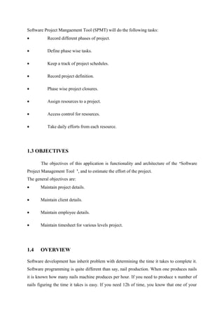 Software Project Mangaement Tool (SPMT) will do the following tasks:
•

Record different phases of project.

•

Define phase wise tasks.

•

Keep a track of project schedules.

•

Record project definition.

•

Phase wise project closures.

•

Assign resources to a project.

•

Access control for resources.

•

Take daily efforts from each resource.

1.3 OBJECTIVES
The objectives of this application is functionality and architecture of the ‘Software
Project Management Tool ’, and to estimate the effort of the project.
The general objectives are:
•

Maintain project details.

•

Maintain client details.

•

Maintain employee details.

•

Maintain timesheet for various levels project.

1.4

OVERVIEW

Software development has inherit problem with determining the time it takes to complete it.
Software programming is quite different than say, nail production. When one produces nails
it is known how many nails machine produces per hour. If you need to produce x number of
nails figuring the time it takes is easy. If you need 12h of time, you know that one of your

 