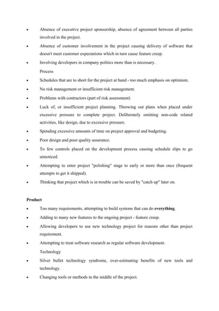 •

Absence of executive project sponsorship, absence of agreement between all parties
involved in the project.

•

Absence of customer involvement in the project causing delivery of software that
doesn't meet customer expectations which in turn cause feature creep.

•

Involving developers in company politics more than is necessary.
Process

•

Schedules that are to short for the project at hand - too much emphasis on optimism.

•

No risk management or insufficient risk management.

•

Problems with contractors (part of risk assessment)

•

Luck of, or insufficient project planning. Throwing out plans when placed under
excessive pressure to complete project. Deliberately omitting non-code related
activities, like design, due to excessive pressure.

•

Spending excessive amounts of time on project approval and budgeting.

•

Poor design and poor quality assurance.

•

To few controls placed on the development process causing schedule slips to go
unnoticed.

•

Attempting to enter project "polishing" stage to early or more than once (frequent
attempts to get it shipped).

•

Thinking that project which is in trouble can be saved by "catch up" later on.

Product
•

Too many requirements, attempting to build systems that can do everything.

•

Adding to many new features to the ongoing project - feature creep.

•

Allowing developers to use new technology project for reasons other than project
requirement.

•

Attempting to treat software research as regular software development.
Technology

•

Silver bullet technology syndrome, over-estimating benefits of new tools and
technology.

•

Changing tools or methods in the middle of the project.

 