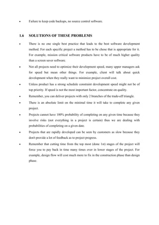 •

Failure to keep code backups, no source control software.

1.6

SOLUTIONS OF THESE PROBLEMS

•

There is no one single best practice that leads to the best software development
method. For each specific project a method has to be chose that is appropriate for it.
For example, mission critical software products have to be of much higher quality
than a screen saver software.

•

Not all projects need to optimize their development speed, many upper managers ask
for speed but mean other things. For example, client will talk about quick
development when they really want to minimize project overall cost.

•

Unless product has a strong schedule constraint development speed might not be of
top priority. If speed is not the most important factor, concentrate on quality.

•

Remember, you can deliver projects with only 2 branches of the trade-off triangle.

•

There is an absolute limit on the minimal time it will take to complete any given
project.

•

Projects cannot have 100% probability of completing on any given time because they
involve risks (not everything in a project is certain) thus we are dealing with
probabilities of completing on a given date.

•

Projects that are rapidly developed can be seen by customers as slow because they
don't provide a lot of feedback as to project progress.

•

Remember that cutting time from the top most (done 1st) stages of the project will
force you to pay back in time many times over in lower stages of the project. For
example, design flow will cost much more to fix in the construction phase than design
phase.

 