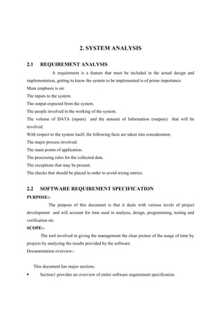 2. SYSTEM ANALYSIS
2.1

REQUIREMENT ANALYSIS
A requirement is a feature that must be included in the actual design and

implementation, getting to know the system to be implemented is of prime importance.
Main emphasis is on:
The inputs to the system.
The output expected from the system.
The people involved in the working of the system.
The volume of DATA (inputs) and the amount of Information (outputs) that will be
involved.
With respect to the system itself, the following facts are taken into consideration.
The major process involved.
The main points of application.
The processing rules for the collected data.
The exceptions that may be present.
The checks that should be placed in order to avoid wrong entries.

2.2

SOFTWARE REQUIREMENT SPECIFICATION

PURPOSE:The purpose of this document is that it deals with various levels of project
development and will account for time used in analysis, design, programming, testing and
verification etc.
SCOPE:The tool involved in giving the management the clear picture of the usage of time by
projects by analyzing the results provided by the software.
Documentation overview:This document has major sections.


Section1 provides an overview of entire software requirement specification.

 